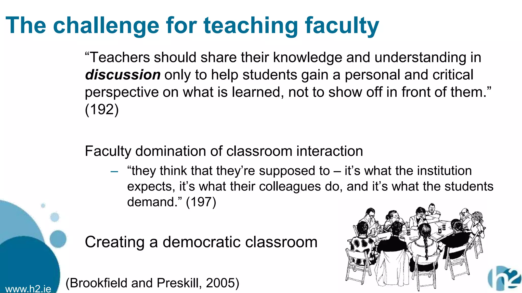 www.h2.ie
The challenge for teaching faculty
“Teachers should share their knowledge and understanding in
discussion only to help students gain a personal and critical
perspective on what is learned, not to show off in front of them.”
(192)
Faculty domination of classroom interaction
– “they think that they‟re supposed to – it‟s what the institution
expects, it‟s what their colleagues do, and it‟s what the students
demand.” (197)
Creating a democratic classroom
(Brookfield and Preskill, 2005)
 