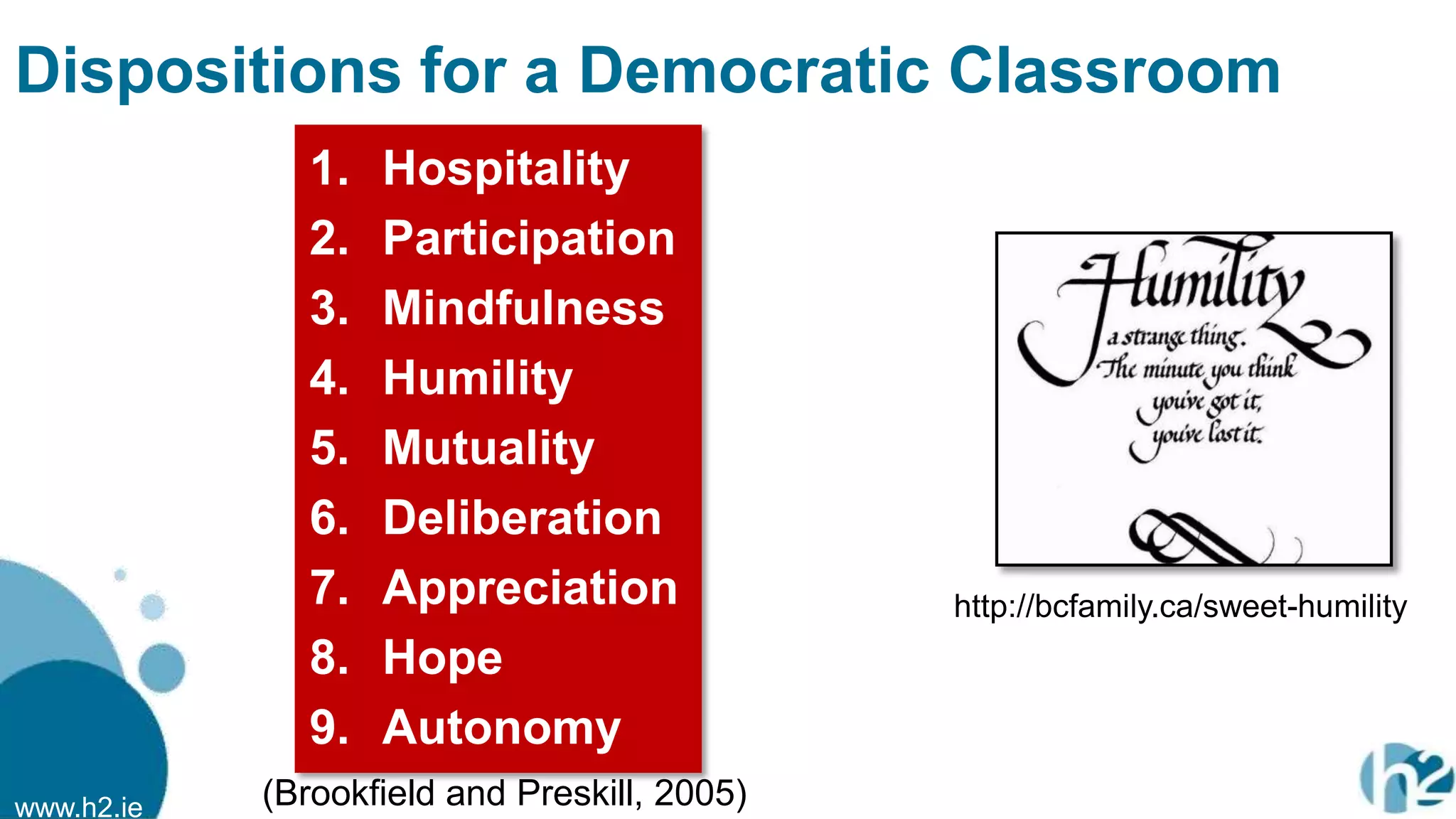 www.h2.ie
Dispositions for a Democratic Classroom
http://bcfamily.ca/sweet-humility
1. Hospitality
2. Participation
3. Mindfulness
4. Humility
5. Mutuality
6. Deliberation
7. Appreciation
8. Hope
9. Autonomy
(Brookfield and Preskill, 2005)
 