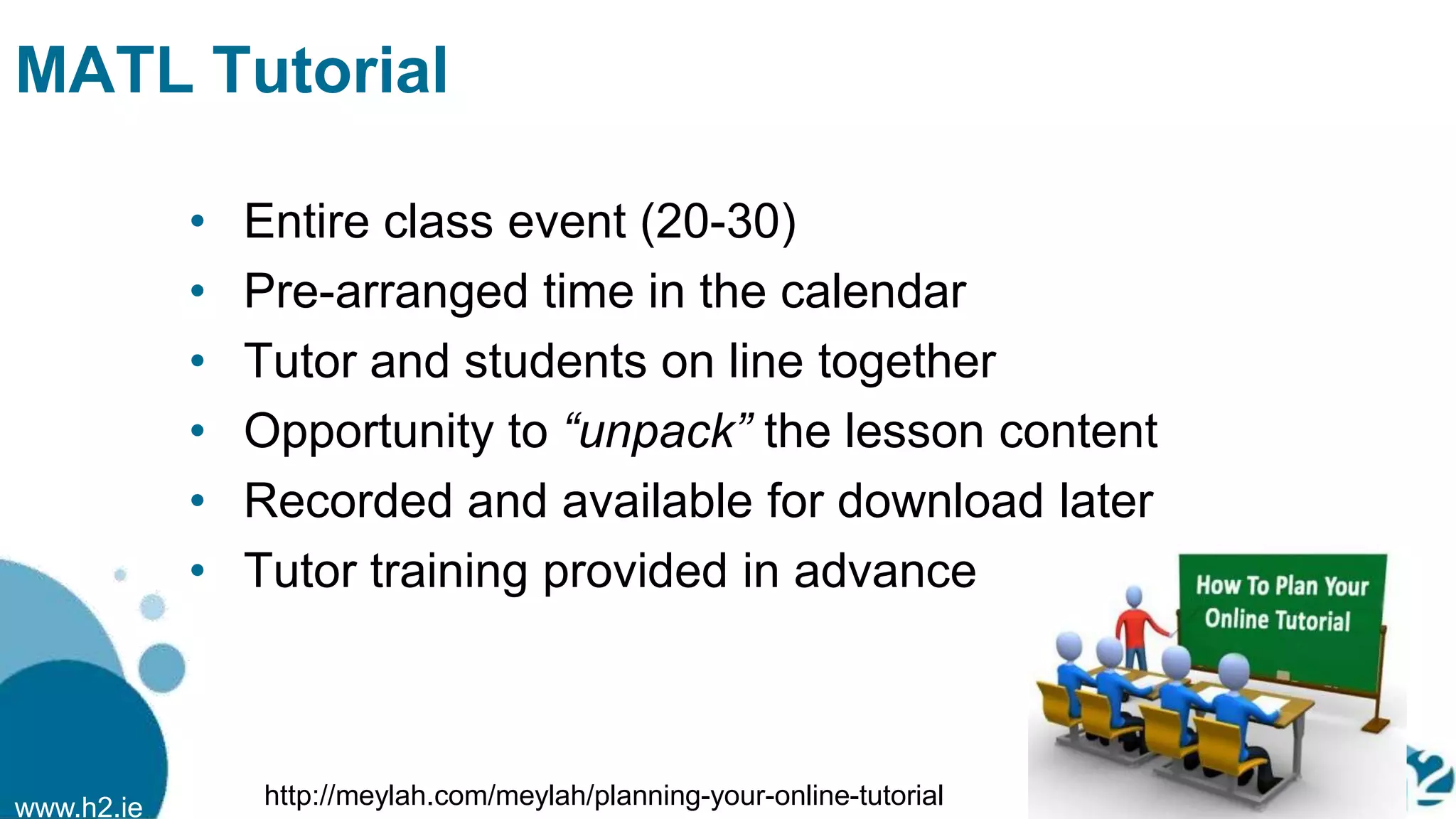 www.h2.ie
MATL Tutorial
• Entire class event (20-30)
• Pre-arranged time in the calendar
• Tutor and students on line together
• Opportunity to “unpack” the lesson content
• Recorded and available for download later
• Tutor training provided in advance
http://meylah.com/meylah/planning-your-online-tutorial
 
