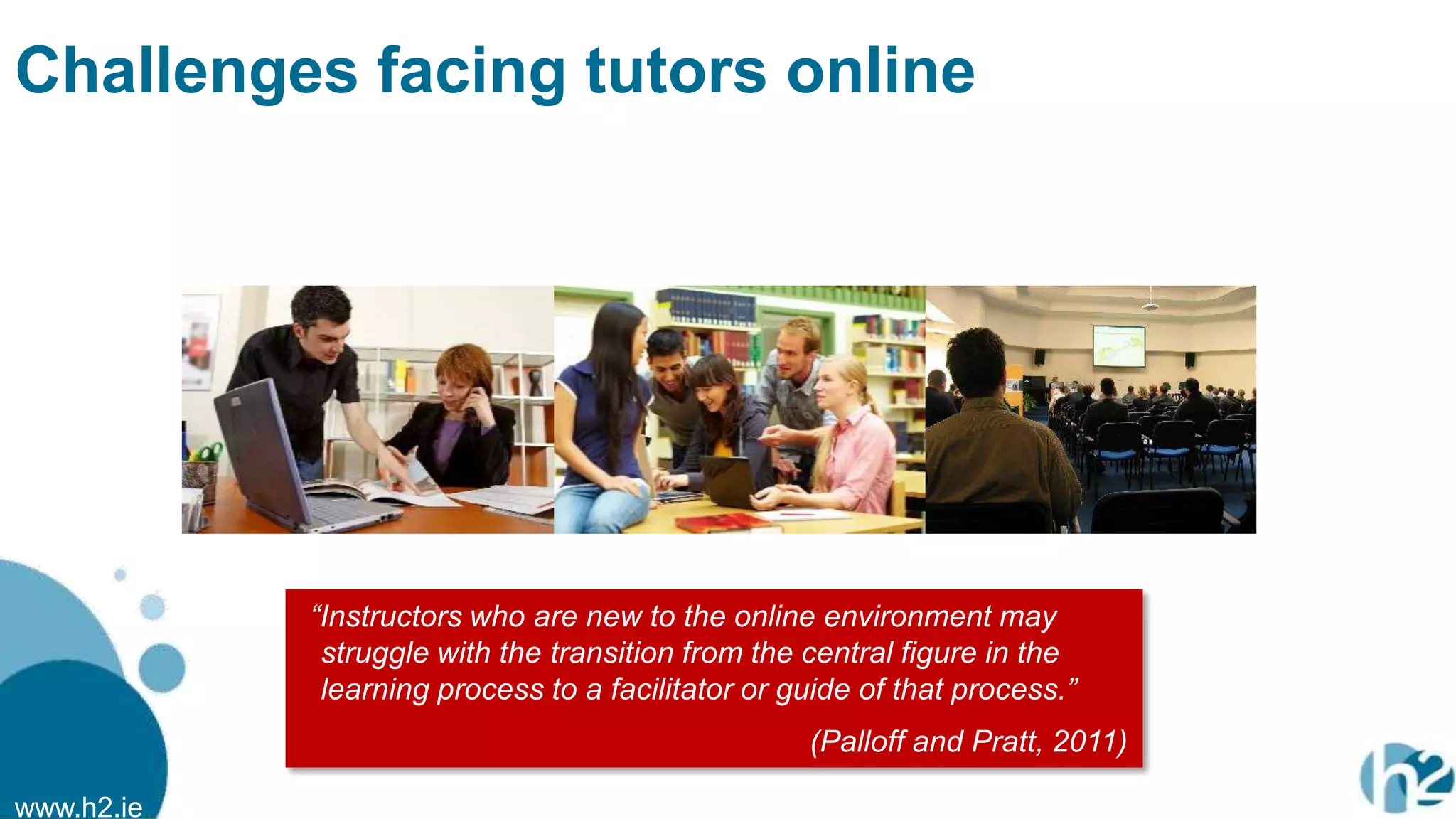 www.h2.ie
Challenges facing tutors online
“Instructors who are new to the online environment may
struggle with the transition from the central figure in the
learning process to a facilitator or guide of that process.”
(Palloff and Pratt, 2011)
 
