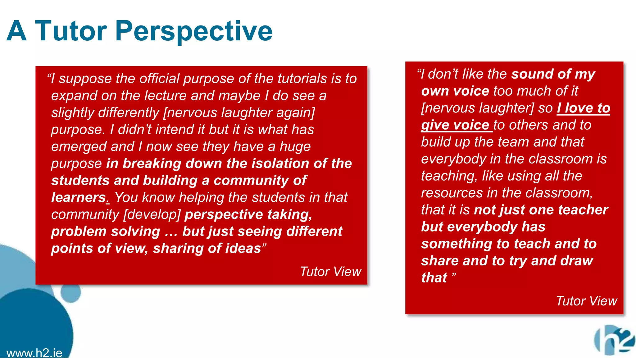 www.h2.ie
A Tutor Perspective
“I suppose the official purpose of the tutorials is to
expand on the lecture and maybe I do see a
slightly differently [nervous laughter again]
purpose. I didn‟t intend it but it is what has
emerged and I now see they have a huge
purpose in breaking down the isolation of the
students and building a community of
learners. You know helping the students in that
community [develop] perspective taking,
problem solving … but just seeing different
points of view, sharing of ideas”
Tutor View
“I don‟t like the sound of my
own voice too much of it
[nervous laughter] so I love to
give voice to others and to
build up the team and that
everybody in the classroom is
teaching, like using all the
resources in the classroom,
that it is not just one teacher
but everybody has
something to teach and to
share and to try and draw
that ”
Tutor View
 