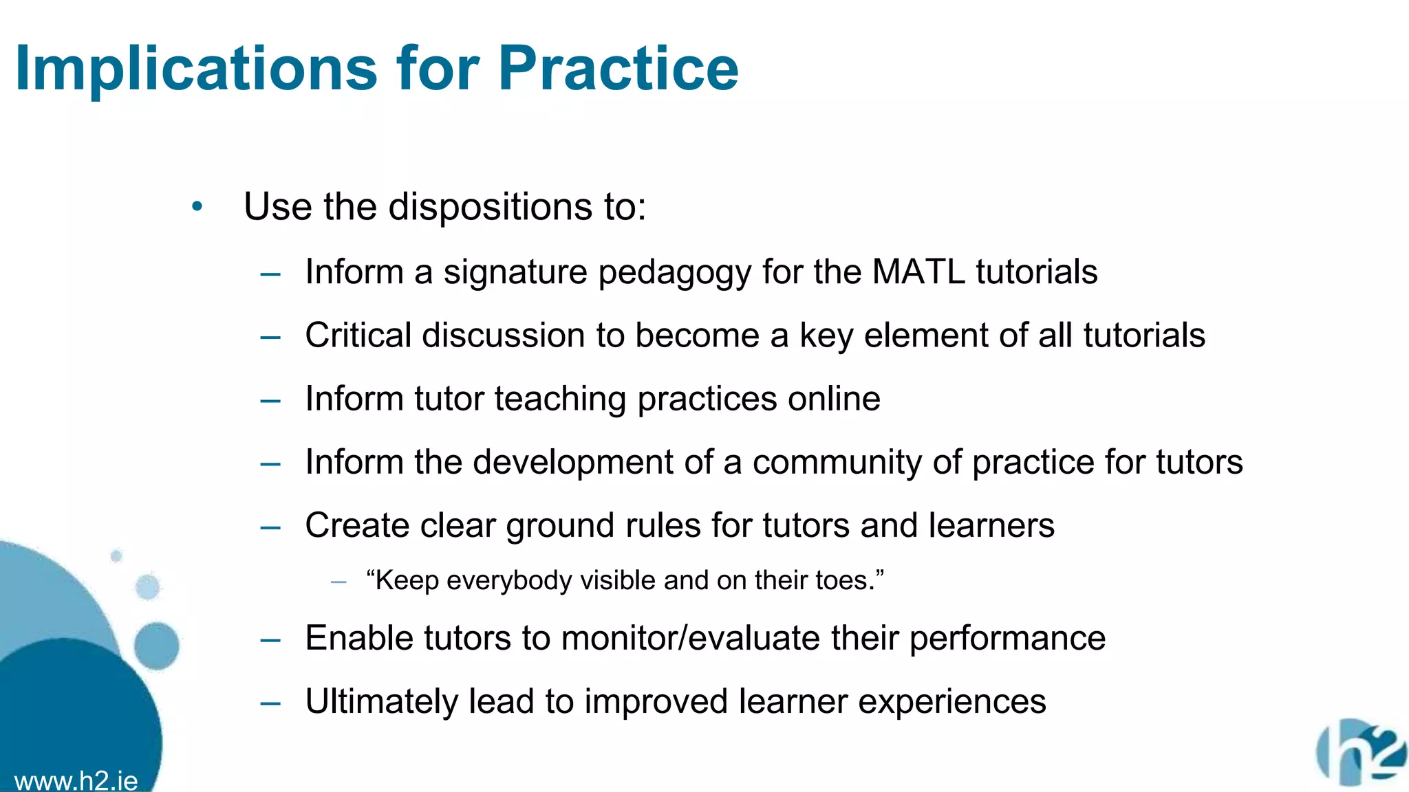 www.h2.ie
Implications for Practice
• Use the dispositions to:
– Inform a signature pedagogy for the MATL tutorials
– Critical discussion to become a key element of all tutorials
– Inform tutor teaching practices online
– Inform the development of a community of practice for tutors
– Create clear ground rules for tutors and learners
– “Keep everybody visible and on their toes.”
– Enable tutors to monitor/evaluate their performance
– Ultimately lead to improved learner experiences
 
