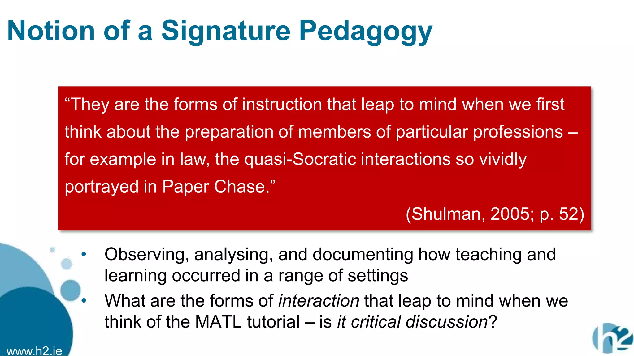 www.h2.ie
Notion of a Signature Pedagogy
• Observing, analysing, and documenting how teaching and
learning occurred in a range of settings
• What are the forms of interaction that leap to mind when we
think of the MATL tutorial – is it critical discussion?
“They are the forms of instruction that leap to mind when we first
think about the preparation of members of particular professions –
for example in law, the quasi-Socratic interactions so vividly
portrayed in Paper Chase.”
(Shulman, 2005; p. 52)
 