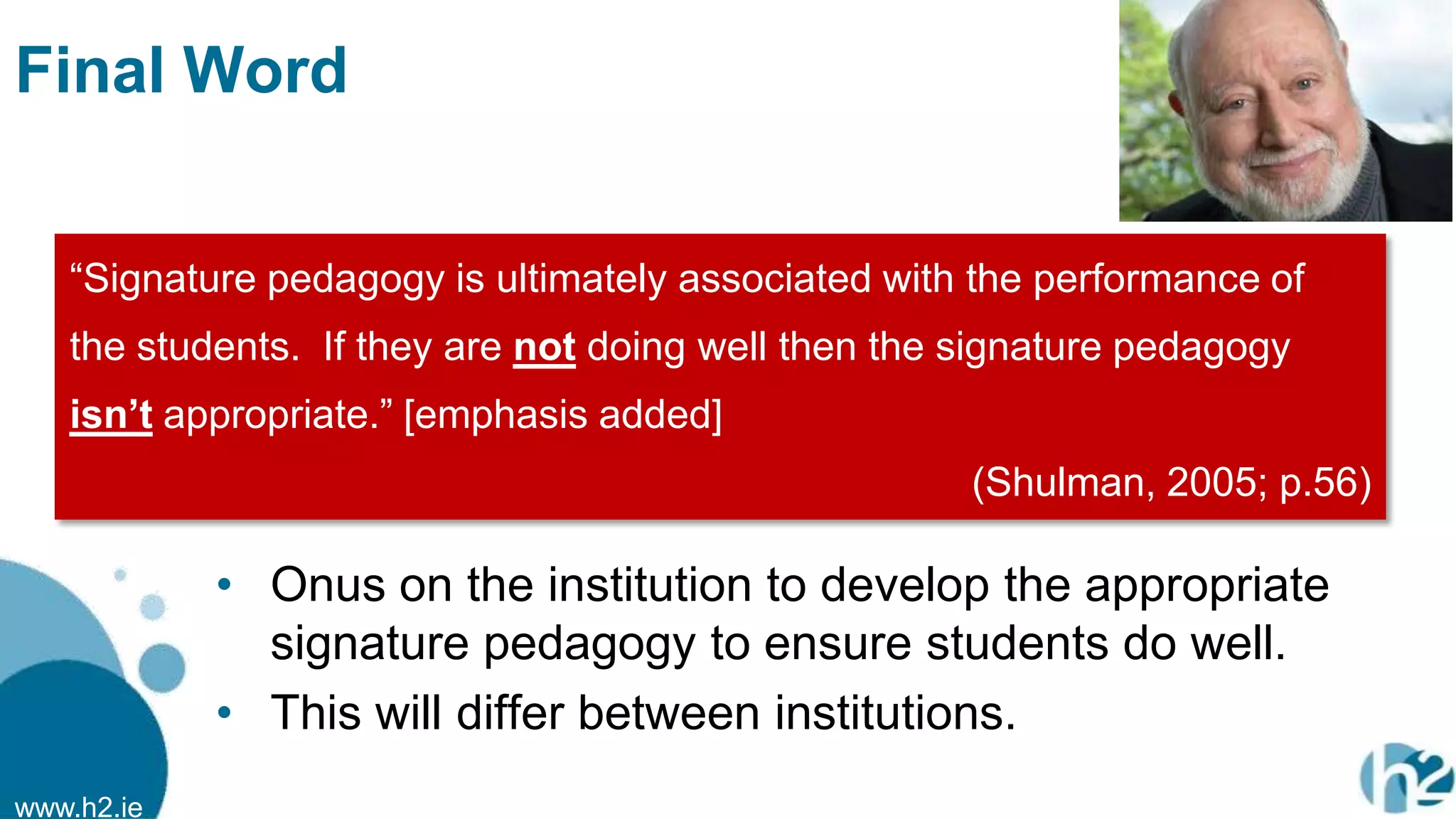 www.h2.ie
Final Word
• Onus on the institution to develop the appropriate
signature pedagogy to ensure students do well.
• This will differ between institutions.
“Signature pedagogy is ultimately associated with the performance of
the students. If they are not doing well then the signature pedagogy
isn’t appropriate.” [emphasis added]
(Shulman, 2005; p.56)
 