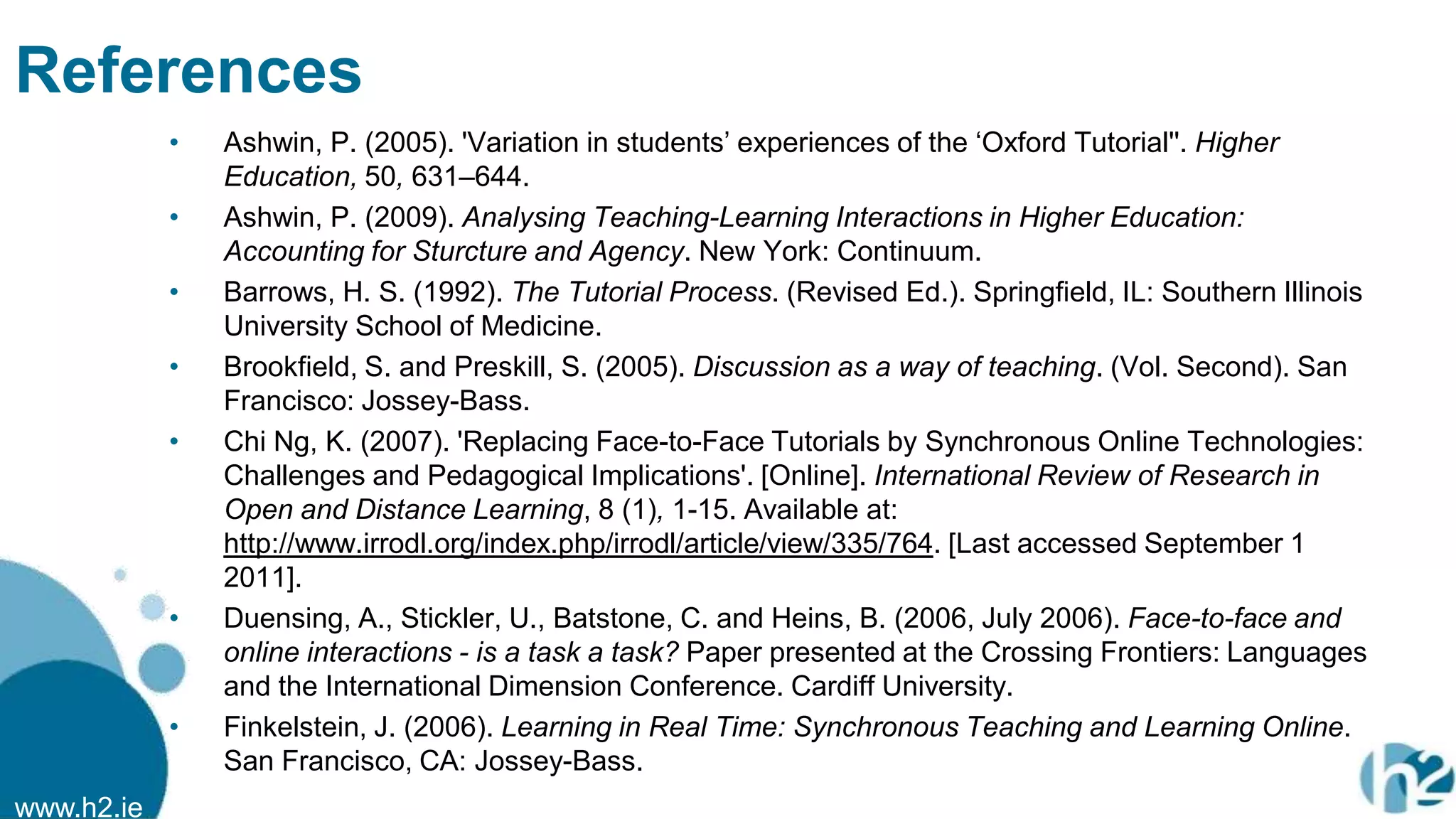 www.h2.ie
References
• Ashwin, P. (2005). 'Variation in students‟ experiences of the „Oxford Tutorial''. Higher
Education, 50, 631–644.
• Ashwin, P. (2009). Analysing Teaching-Learning Interactions in Higher Education:
Accounting for Sturcture and Agency. New York: Continuum.
• Barrows, H. S. (1992). The Tutorial Process. (Revised Ed.). Springfield, IL: Southern Illinois
University School of Medicine.
• Brookfield, S. and Preskill, S. (2005). Discussion as a way of teaching. (Vol. Second). San
Francisco: Jossey-Bass.
• Chi Ng, K. (2007). 'Replacing Face-to-Face Tutorials by Synchronous Online Technologies:
Challenges and Pedagogical Implications'. [Online]. International Review of Research in
Open and Distance Learning, 8 (1), 1-15. Available at:
http://www.irrodl.org/index.php/irrodl/article/view/335/764. [Last accessed September 1
2011].
• Duensing, A., Stickler, U., Batstone, C. and Heins, B. (2006, July 2006). Face-to-face and
online interactions - is a task a task? Paper presented at the Crossing Frontiers: Languages
and the International Dimension Conference. Cardiff University.
• Finkelstein, J. (2006). Learning in Real Time: Synchronous Teaching and Learning Online.
San Francisco, CA: Jossey-Bass.
 