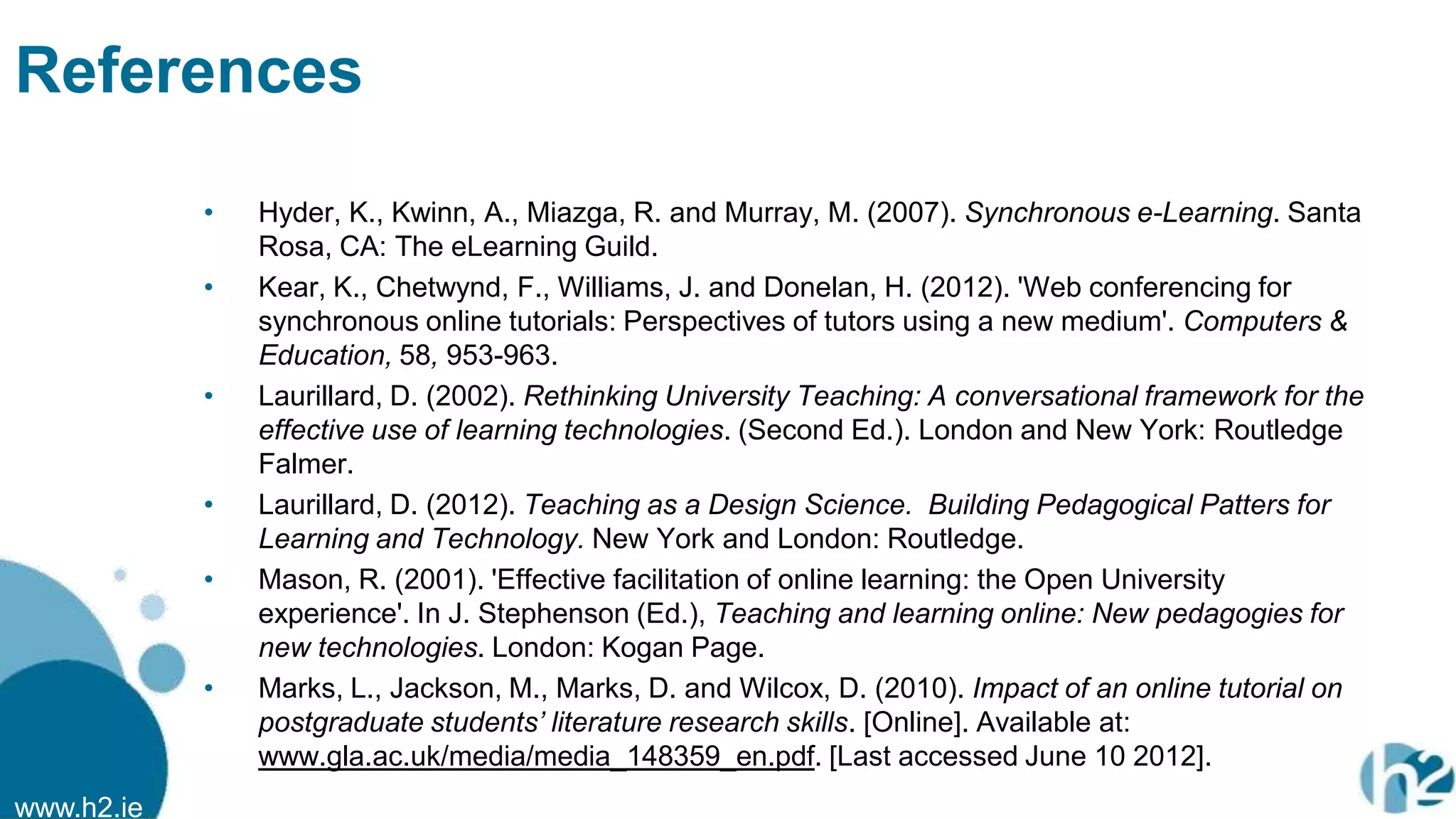 www.h2.ie
References
• Hyder, K., Kwinn, A., Miazga, R. and Murray, M. (2007). Synchronous e-Learning. Santa
Rosa, CA: The eLearning Guild.
• Kear, K., Chetwynd, F., Williams, J. and Donelan, H. (2012). 'Web conferencing for
synchronous online tutorials: Perspectives of tutors using a new medium'. Computers &
Education, 58, 953-963.
• Laurillard, D. (2002). Rethinking University Teaching: A conversational framework for the
effective use of learning technologies. (Second Ed.). London and New York: Routledge
Falmer.
• Laurillard, D. (2012). Teaching as a Design Science. Building Pedagogical Patters for
Learning and Technology. New York and London: Routledge.
• Mason, R. (2001). 'Effective facilitation of online learning: the Open University
experience'. In J. Stephenson (Ed.), Teaching and learning online: New pedagogies for
new technologies. London: Kogan Page.
• Marks, L., Jackson, M., Marks, D. and Wilcox, D. (2010). Impact of an online tutorial on
postgraduate students‟ literature research skills. [Online]. Available at:
www.gla.ac.uk/media/media_148359_en.pdf. [Last accessed June 10 2012].
 