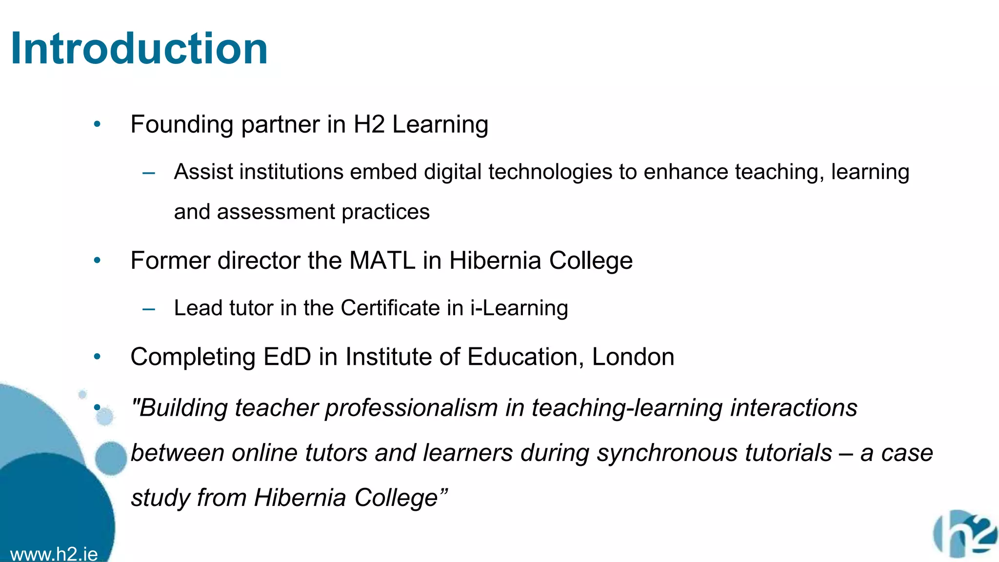 www.h2.ie
Introduction
• Founding partner in H2 Learning
– Assist institutions embed digital technologies to enhance teaching, learning
and assessment practices
• Former director the MATL in Hibernia College
– Lead tutor in the Certificate in i-Learning
• Completing EdD in Institute of Education, London
• "Building teacher professionalism in teaching-learning interactions
between online tutors and learners during synchronous tutorials – a case
study from Hibernia College”
 