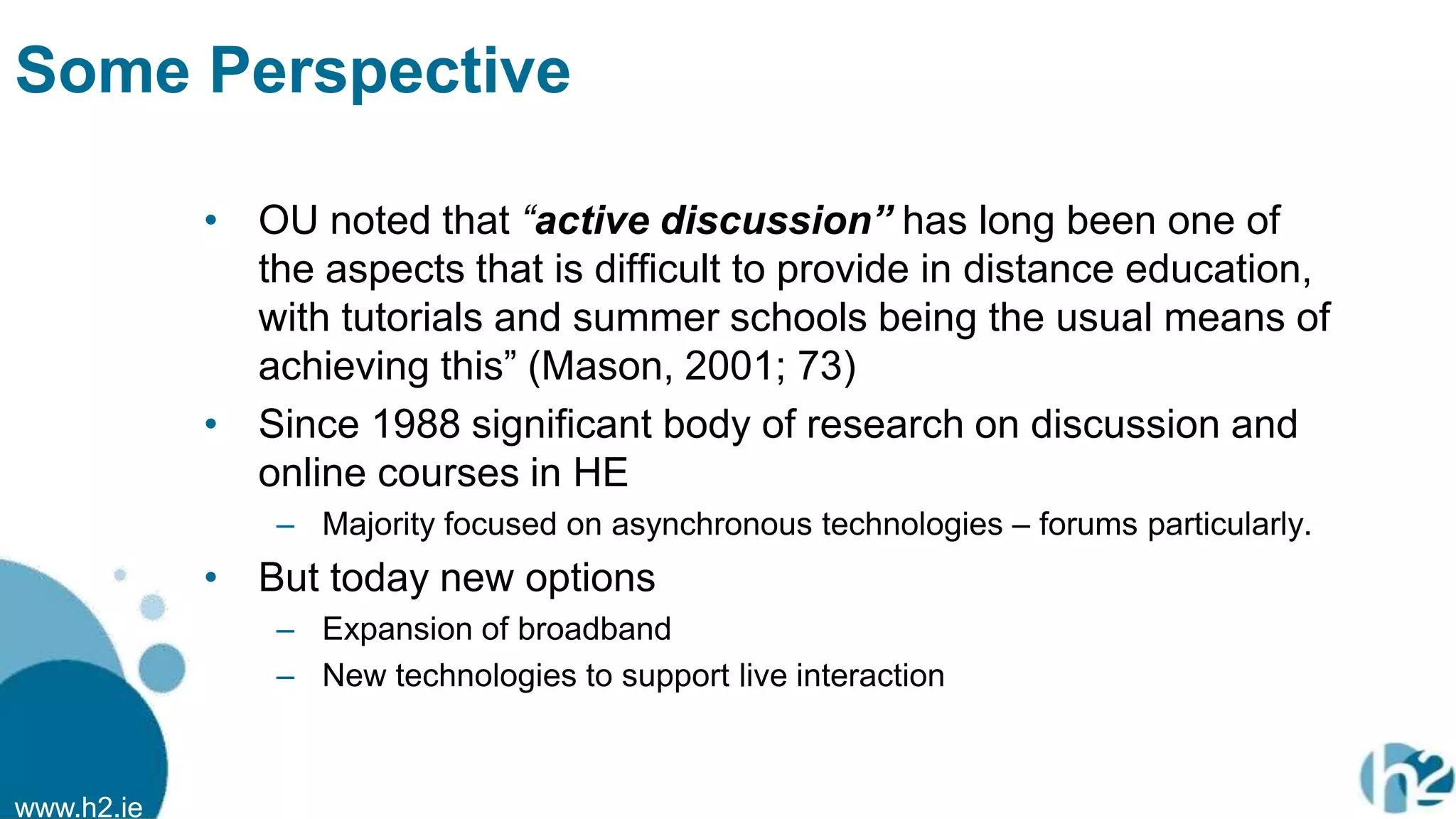 www.h2.ie
Some Perspective
• OU noted that “active discussion” has long been one of
the aspects that is difficult to provide in distance education,
with tutorials and summer schools being the usual means of
achieving this” (Mason, 2001; 73)
• Since 1988 significant body of research on discussion and
online courses in HE
– Majority focused on asynchronous technologies – forums particularly.
• But today new options
– Expansion of broadband
– New technologies to support live interaction
 