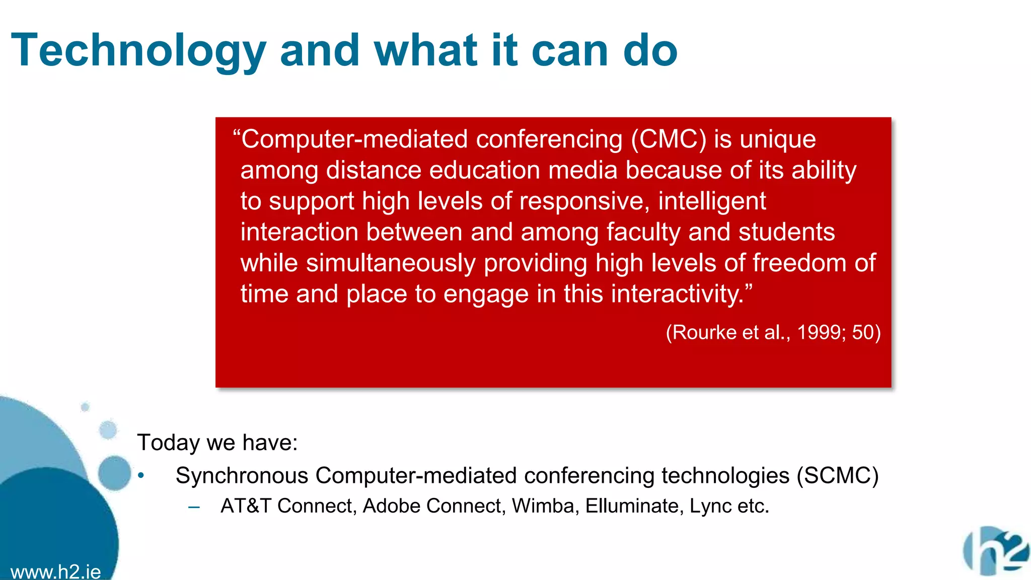 www.h2.ie
Technology and what it can do
Today we have:
• Synchronous Computer-mediated conferencing technologies (SCMC)
– AT&T Connect, Adobe Connect, Wimba, Elluminate, Lync etc.
“Computer-mediated conferencing (CMC) is unique
among distance education media because of its ability
to support high levels of responsive, intelligent
interaction between and among faculty and students
while simultaneously providing high levels of freedom of
time and place to engage in this interactivity.”
(Rourke et al., 1999; 50)
 
