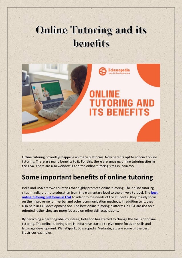 Online tutoring nowadays happens on many platforms. Now parents opt to conduct online
tutoring. There are many benefits to it. For this, there are amazing online tutoring sites in
the USA. There are also wonderful and top online tutoring sites in India too.
Some important benefits of online tutoring
India and USA are two countries that highly promote online tutoring. The online tutoring
sites in India promote education from the elementary level to the university level. The best
online tutoring platforms in USA to adapt to the needs of the students. They mainly focus
on the improvement in verbal and other communication methods. In addition to it, they
also help in skill development too. The best online tutoring platforms in USA are not text
oriented rather they are more focused on other skill acquisitions.
By becoming a part of global countries, India too has started to change the focus of online
tutoring. The online tutoring sites in India have started to give more focus on skills and
language development. PlanetSpark, Eclassopedia, Vedantu, etc are some of the best
illustrious examples.
 
