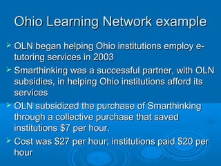 Ohio Learning Network exampleOhio Learning Network example
 OLN began helping Ohio institutions employ e-OLN began helping Ohio institutions employ e-
tutoring services in 2003tutoring services in 2003
 Smarthinking was a successful partner, with OLNSmarthinking was a successful partner, with OLN
subsidies, in helping Ohio institutions afford itssubsidies, in helping Ohio institutions afford its
servicesservices
 OLN subsidized the purchase of SmarthinkingOLN subsidized the purchase of Smarthinking
through a collective purchase that savedthrough a collective purchase that saved
institutions $7 per hour.institutions $7 per hour.
 Cost was $27 per hour; institutions paid $20 perCost was $27 per hour; institutions paid $20 per
hourhour
 