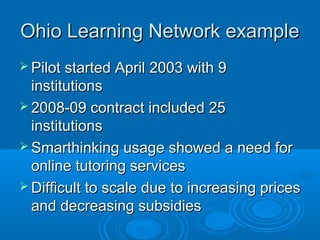 Ohio Learning Network exampleOhio Learning Network example
 Pilot started April 2003 with 9Pilot started April 2003 with 9
institutionsinstitutions
 2008-09 contract included 252008-09 contract included 25
institutionsinstitutions
 Smarthinking usage showed a need forSmarthinking usage showed a need for
online tutoring servicesonline tutoring services
 Difficult to scale due to increasing pricesDifficult to scale due to increasing prices
and decreasing subsidiesand decreasing subsidies
 