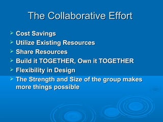  Cost SavingsCost Savings
 Utilize Existing ResourcesUtilize Existing Resources
 Share ResourcesShare Resources
 Build it TOGETHER, Own it TOGETHERBuild it TOGETHER, Own it TOGETHER
 Flexibility in DesignFlexibility in Design
 The Strength and Size of the group makesThe Strength and Size of the group makes
more things possiblemore things possible
The Collaborative EffortThe Collaborative Effort
 