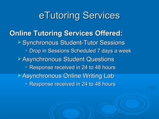 eTutoring ServiceseTutoring Services
Online Tutoring Services Offered:Online Tutoring Services Offered:
 Synchronous Student-Tutor SessionsSynchronous Student-Tutor Sessions
• Drop in Sessions Scheduled 7 days a weekDrop in Sessions Scheduled 7 days a week
 Asynchronous Student QuestionsAsynchronous Student Questions
• Response received in 24 to 48 hoursResponse received in 24 to 48 hours
 Asynchronous Online Writing LabAsynchronous Online Writing Lab
• Response received in 24 to 48 hoursResponse received in 24 to 48 hours
 