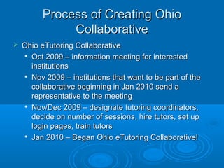 Process of Creating OhioProcess of Creating Ohio
CollaborativeCollaborative
 Ohio eTutoring CollaborativeOhio eTutoring Collaborative

Oct 2009 – information meeting for interestedOct 2009 – information meeting for interested
institutionsinstitutions

Nov 2009 – institutions that want to be part of theNov 2009 – institutions that want to be part of the
collaborative beginning in Jan 2010 send acollaborative beginning in Jan 2010 send a
representative to the meetingrepresentative to the meeting

Nov/Dec 2009 – designate tutoring coordinators,Nov/Dec 2009 – designate tutoring coordinators,
decide on number of sessions, hire tutors, set updecide on number of sessions, hire tutors, set up
login pages, train tutorslogin pages, train tutors

Jan 2010 – Began Ohio eTutoring Collaborative!Jan 2010 – Began Ohio eTutoring Collaborative!
 