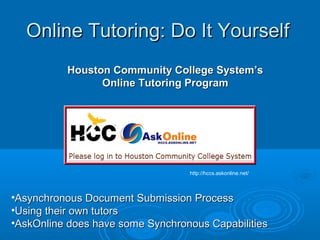 Online Tutoring: Do It YourselfOnline Tutoring: Do It Yourself
Houston Community College System’sHouston Community College System’s
Online Tutoring ProgramOnline Tutoring Program
•Asynchronous Document Submission ProcessAsynchronous Document Submission Process
•Using their own tutorsUsing their own tutors
•AskOnline does have some Synchronous CapabilitiesAskOnline does have some Synchronous Capabilities
http://hccs.askonline.net/
 