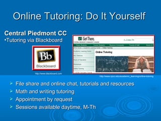 Online Tutoring: Do It YourselfOnline Tutoring: Do It Yourself
Central Piedmont CCCentral Piedmont CC
•Tutoring via BlackboardTutoring via Blackboard
http://www.blackboard.com
http://www.cpcc.edu/academic_learning/online-tutoring
 File share and online chat, tutorials and resourcesFile share and online chat, tutorials and resources
 Math and writing tutoringMath and writing tutoring
 Appointment by requestAppointment by request
 Sessions available daytime, M-ThSessions available daytime, M-Th
 