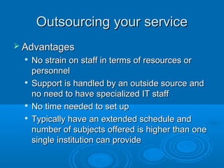 Outsourcing your serviceOutsourcing your service
 AdvantagesAdvantages

No strain on staff in terms of resources orNo strain on staff in terms of resources or
personnelpersonnel

Support is handled by an outside source andSupport is handled by an outside source and
no need to have specialized IT staffno need to have specialized IT staff

No time needed to set upNo time needed to set up

Typically have an extended schedule andTypically have an extended schedule and
number of subjects offered is higher than onenumber of subjects offered is higher than one
single institution can providesingle institution can provide
 