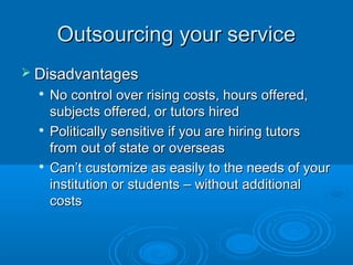 Outsourcing your serviceOutsourcing your service
 DisadvantagesDisadvantages

No control over rising costs, hours offered,No control over rising costs, hours offered,
subjects offered, or tutors hiredsubjects offered, or tutors hired

Politically sensitive if you are hiring tutorsPolitically sensitive if you are hiring tutors
from out of state or overseasfrom out of state or overseas

Can’t customize as easily to the needs of yourCan’t customize as easily to the needs of your
institution or students – without additionalinstitution or students – without additional
costscosts
 