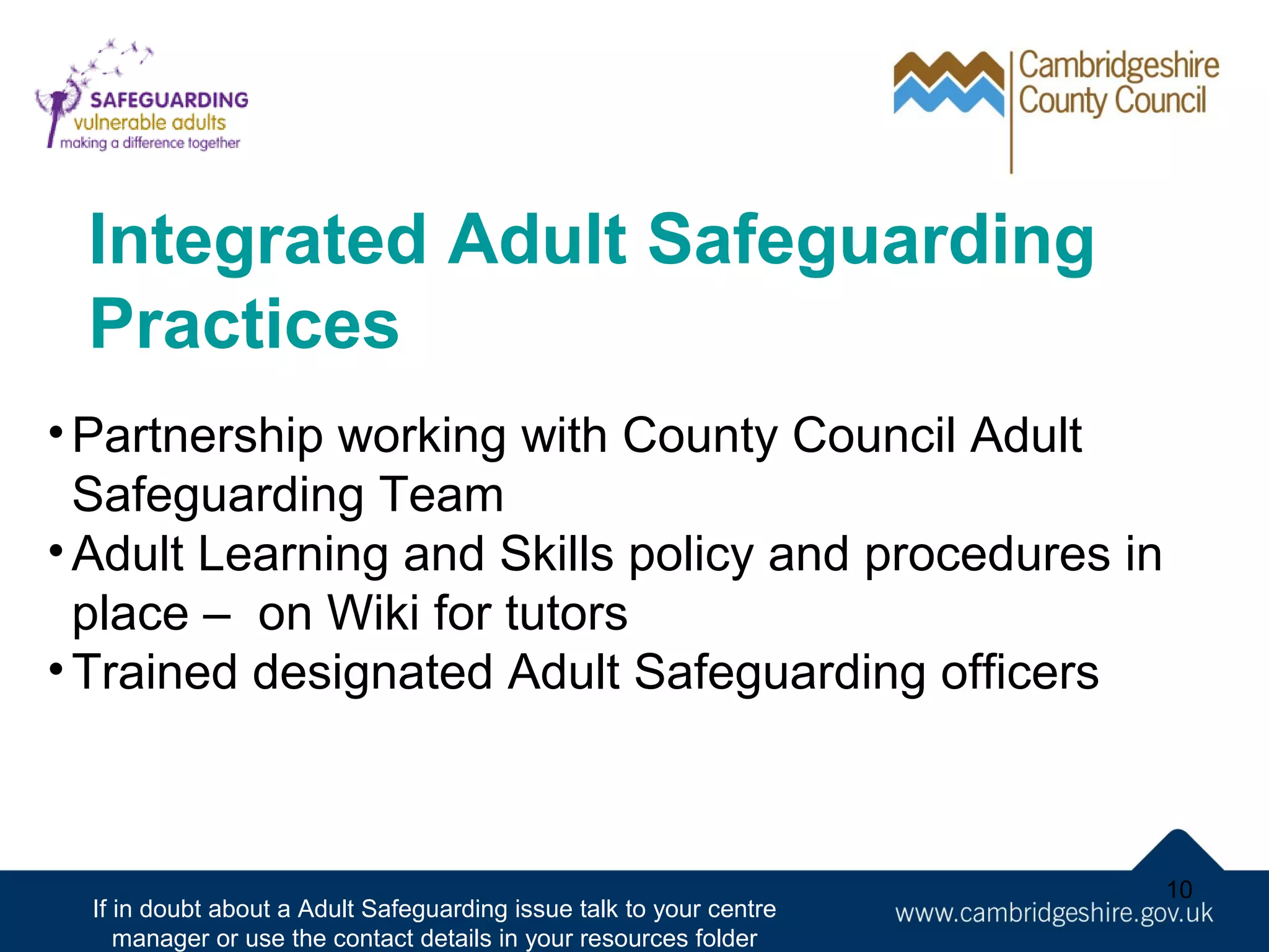 Integrated Adult Safeguarding
Practices
• Partnership working with County Council Adult
Safeguarding Team
• Adult Learning and Skills policy and procedures in
place – on Wiki for tutors
• Trained designated Adult Safeguarding officers

If in doubt about a Adult Safeguarding issue talk to your centre
manager or use the contact details in your resources folder

10

 
