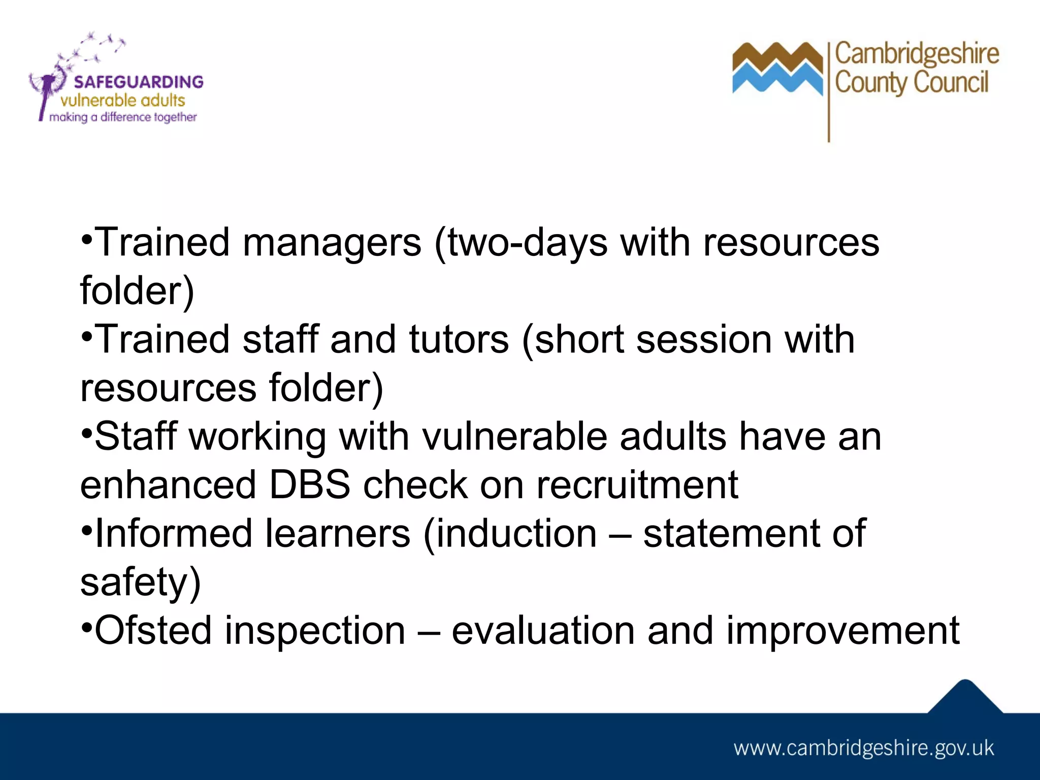 •Trained managers (two-days with resources
folder)
•Trained staff and tutors (short session with
resources folder)
•Staff working with vulnerable adults have an
enhanced DBS check on recruitment
•Informed learners (induction – statement of
safety)
•Ofsted inspection – evaluation and improvement

 