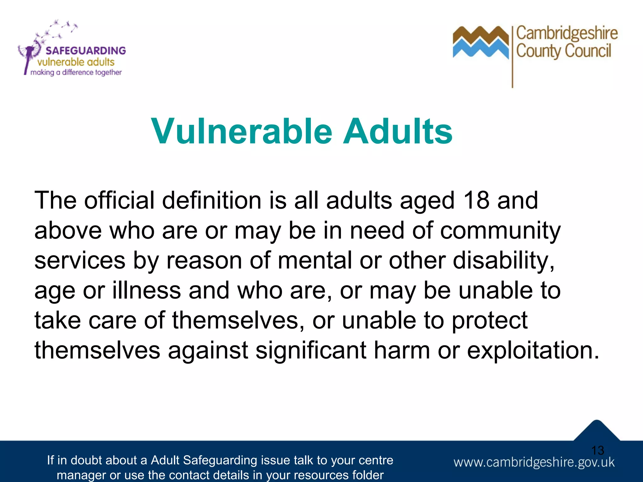 Vulnerable Adults
The official definition is all adults aged 18 and
above who are or may be in need of community
services by reason of mental or other disability,
age or illness and who are, or may be unable to
take care of themselves, or unable to protect
themselves against significant harm or exploitation.

If in doubt about a Adult Safeguarding issue talk to your centre
manager or use the contact details in your resources folder

13

 