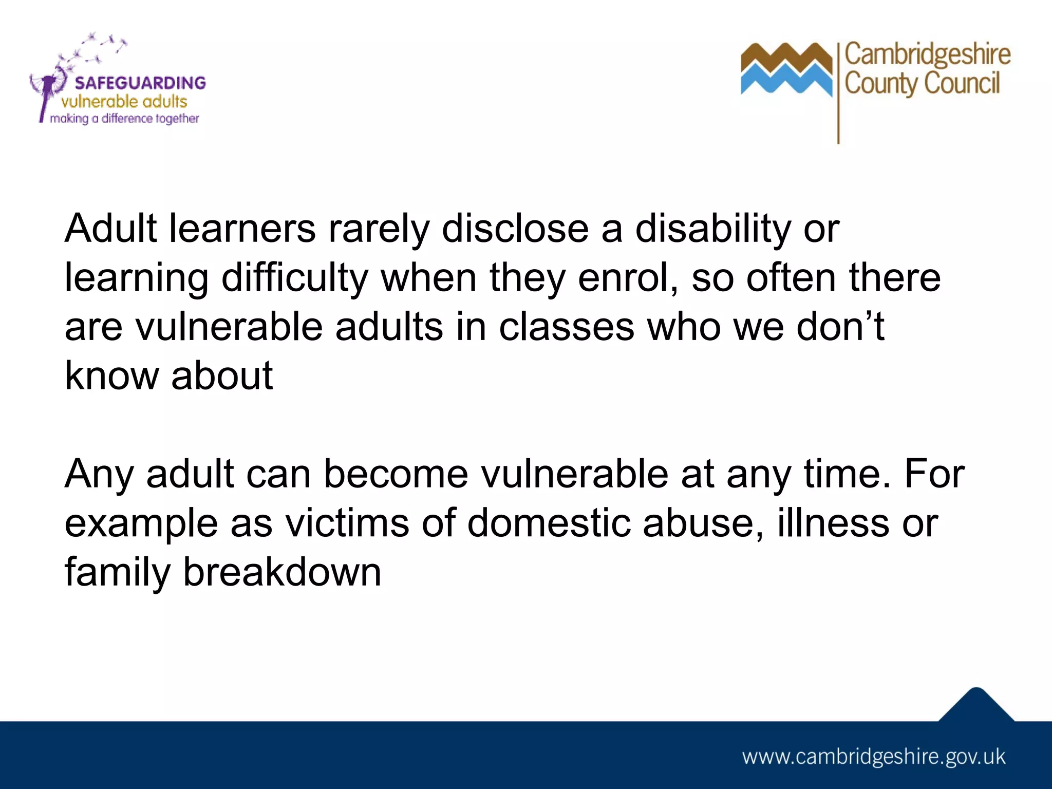 Adult learners rarely disclose a disability or
learning difficulty when they enrol, so often there
are vulnerable adults in classes who we don’t
know about
Any adult can become vulnerable at any time. For
example as victims of domestic abuse, illness or
family breakdown

 