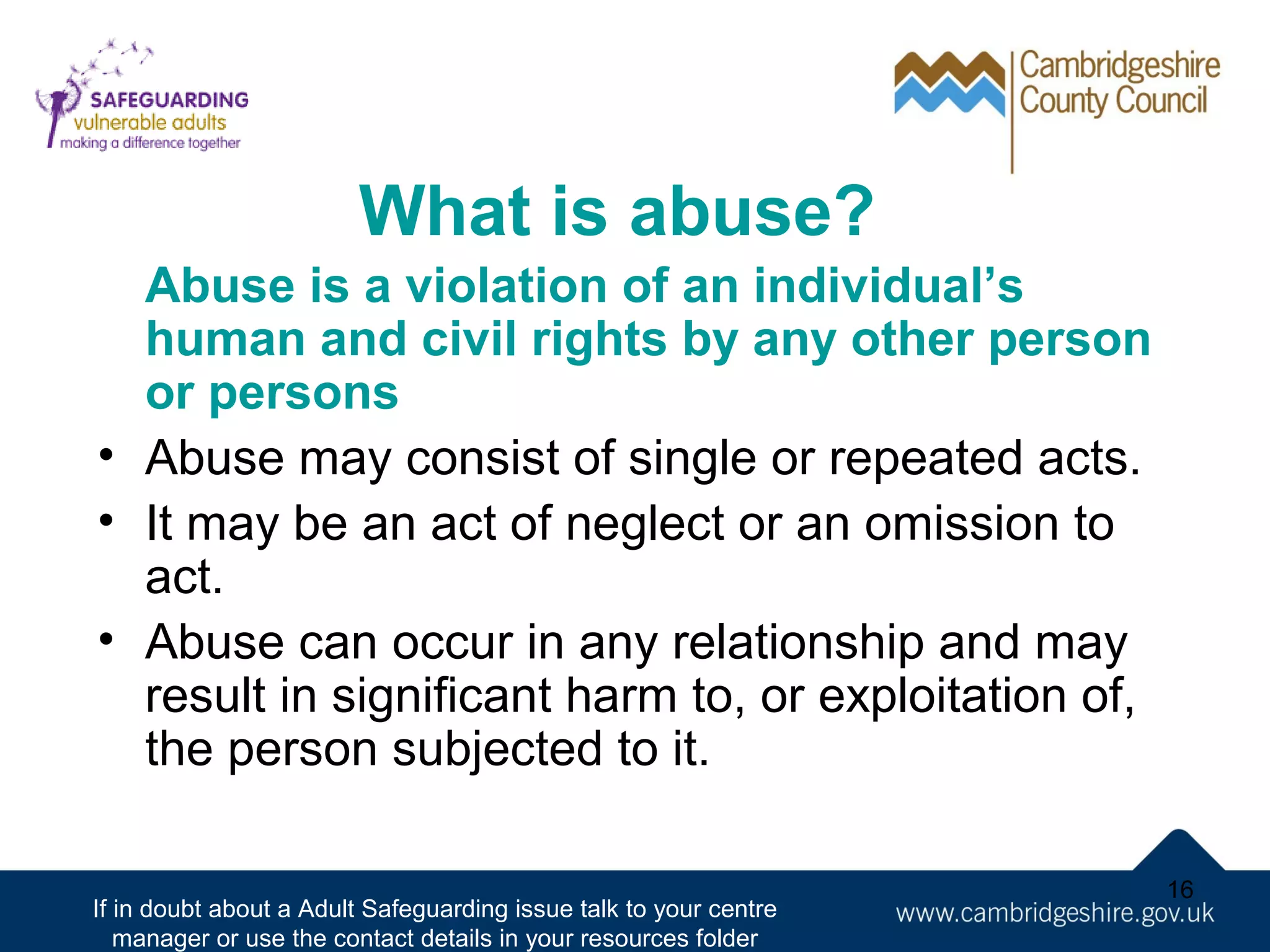 What is abuse?
Abuse is a violation of an individual’s
human and civil rights by any other person
or persons
• Abuse may consist of single or repeated acts.
• It may be an act of neglect or an omission to
act.
• Abuse can occur in any relationship and may
result in significant harm to, or exploitation of,
the person subjected to it.
If in doubt about a Adult Safeguarding issue talk to your centre
manager or use the contact details in your resources folder

16

 
