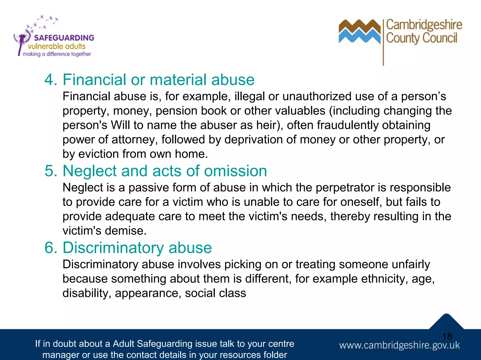 4. Financial or material abuse
Financial abuse is, for example, illegal or unauthorized use of a person’s
property, money, pension book or other valuables (including changing the
person's Will to name the abuser as heir), often fraudulently obtaining
power of attorney, followed by deprivation of money or other property, or
by eviction from own home.

5. Neglect and acts of omission
Neglect is a passive form of abuse in which the perpetrator is responsible
to provide care for a victim who is unable to care for oneself, but fails to
provide adequate care to meet the victim's needs, thereby resulting in the
victim's demise.

6. Discriminatory abuse
Discriminatory abuse involves picking on or treating someone unfairly
because something about them is different, for example ethnicity, age,
disability, appearance, social class

If in doubt about a Adult Safeguarding issue talk to your centre
manager or use the contact details in your resources folder

18

 
