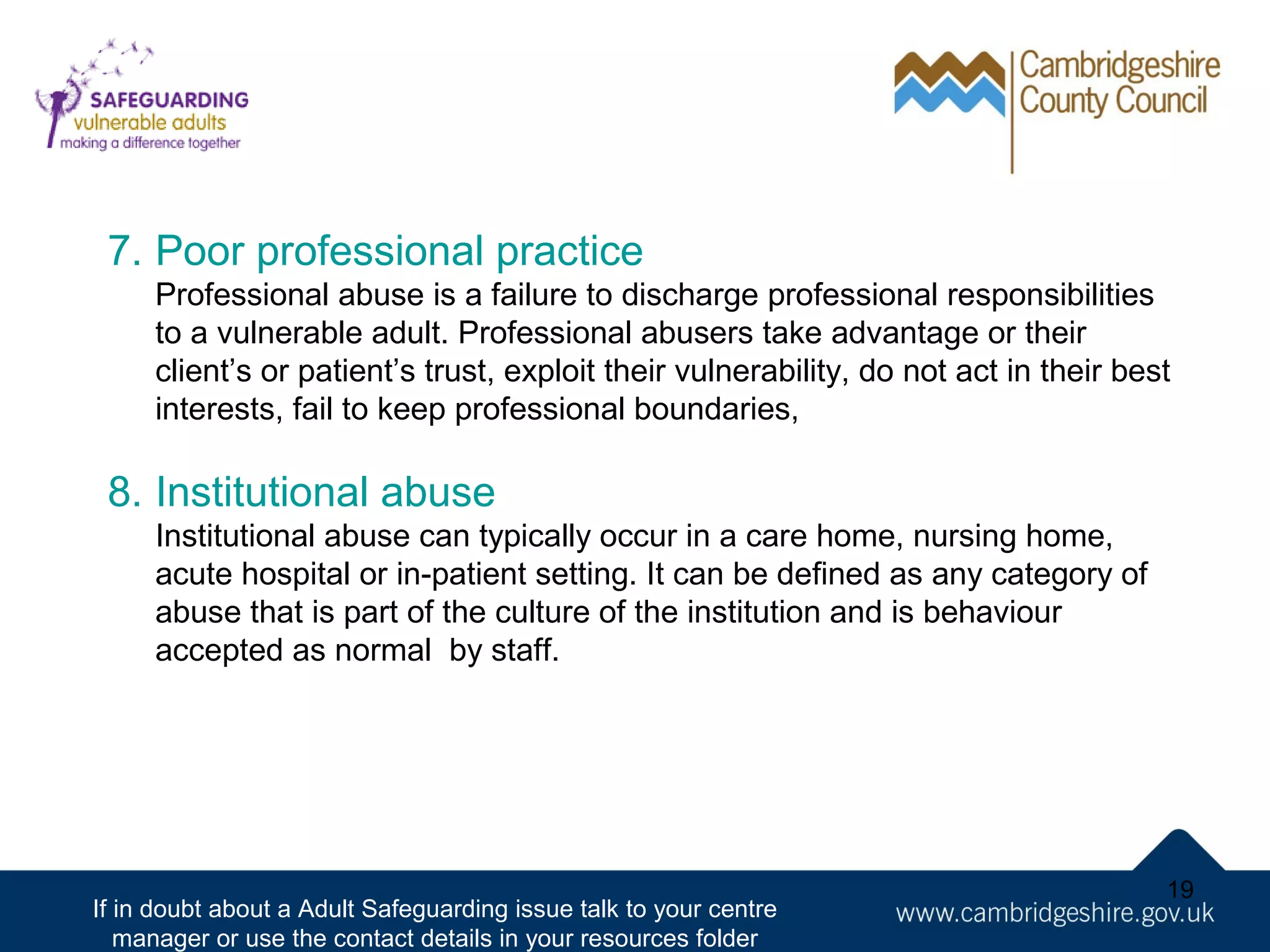 7. Poor professional practice
Professional abuse is a failure to discharge professional responsibilities
to a vulnerable adult. Professional abusers take advantage or their
client’s or patient’s trust, exploit their vulnerability, do not act in their best
interests, fail to keep professional boundaries,

8. Institutional abuse
Institutional abuse can typically occur in a care home, nursing home,
acute hospital or in-patient setting. It can be defined as any category of
abuse that is part of the culture of the institution and is behaviour
accepted as normal by staff.

If in doubt about a Adult Safeguarding issue talk to your centre
manager or use the contact details in your resources folder

19

 