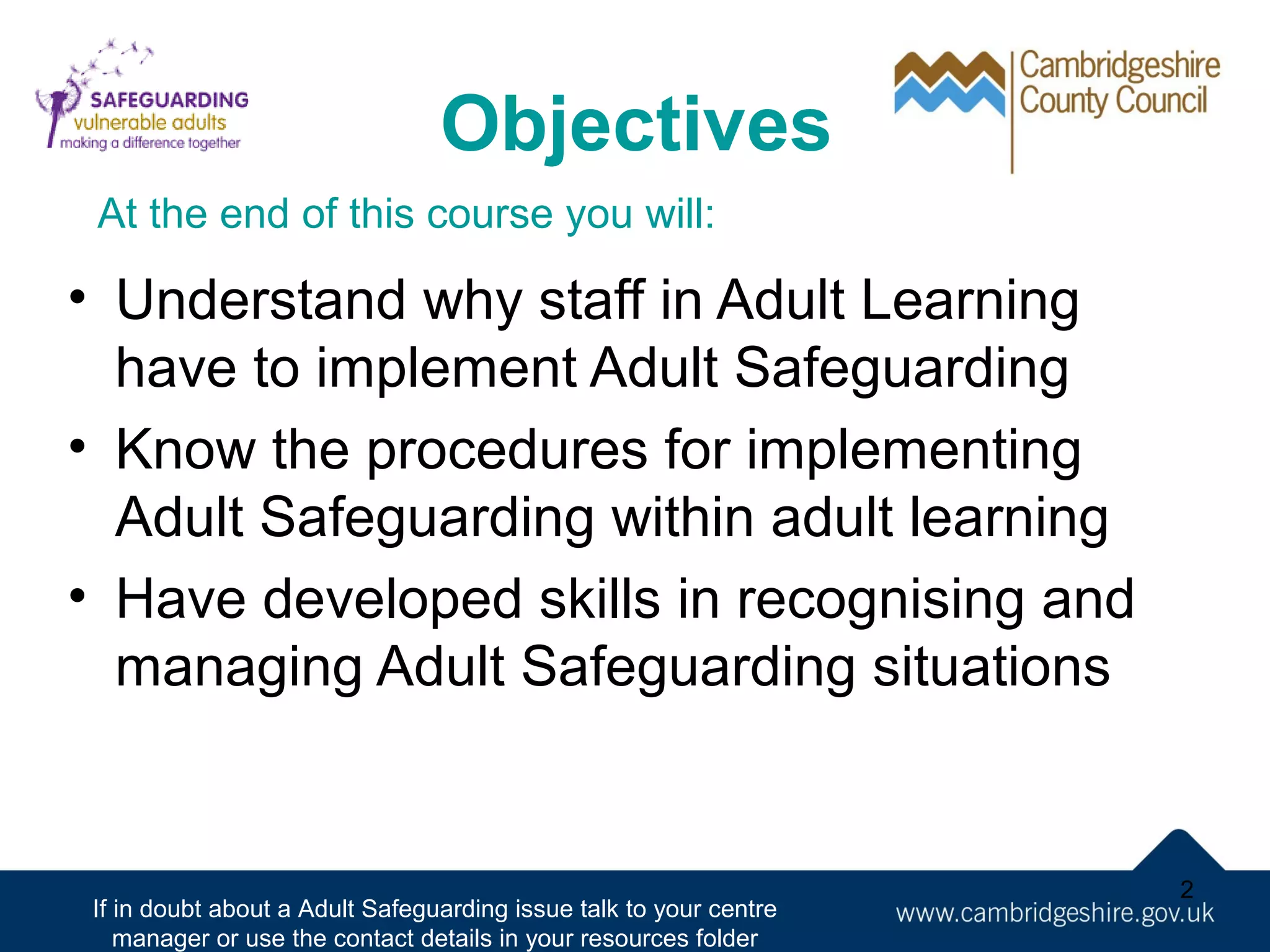 Objectives
At the end of this course you will:

• Understand why staff in Adult Learning
have to implement Adult Safeguarding
• Know the procedures for implementing
Adult Safeguarding within adult learning
• Have developed skills in recognising and
managing Adult Safeguarding situations

If in doubt about a Adult Safeguarding issue talk to your centre
manager or use the contact details in your resources folder

2

 