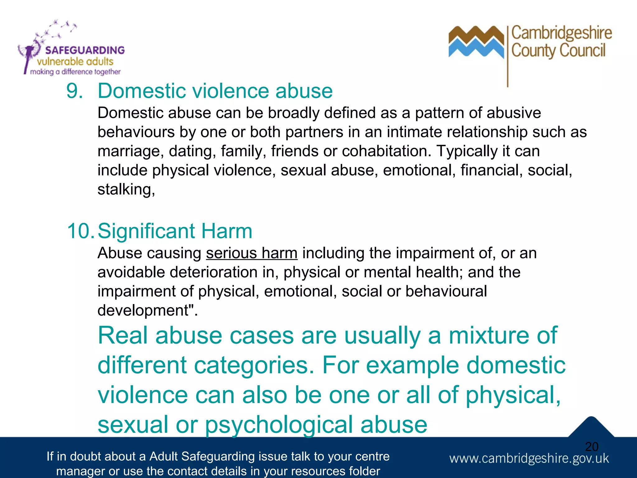 9. Domestic violence abuse
Domestic abuse can be broadly defined as a pattern of abusive
behaviours by one or both partners in an intimate relationship such as
marriage, dating, family, friends or cohabitation. Typically it can
include physical violence, sexual abuse, emotional, financial, social,
stalking,

10.Significant Harm
Abuse causing serious harm including the impairment of, or an
avoidable deterioration in, physical or mental health; and the
impairment of physical, emotional, social or behavioural
development".

Real abuse cases are usually a mixture of
different categories. For example domestic
violence can also be one or all of physical,
sexual or psychological abuse
If in doubt about a Adult Safeguarding issue talk to your centre
manager or use the contact details in your resources folder

20

 