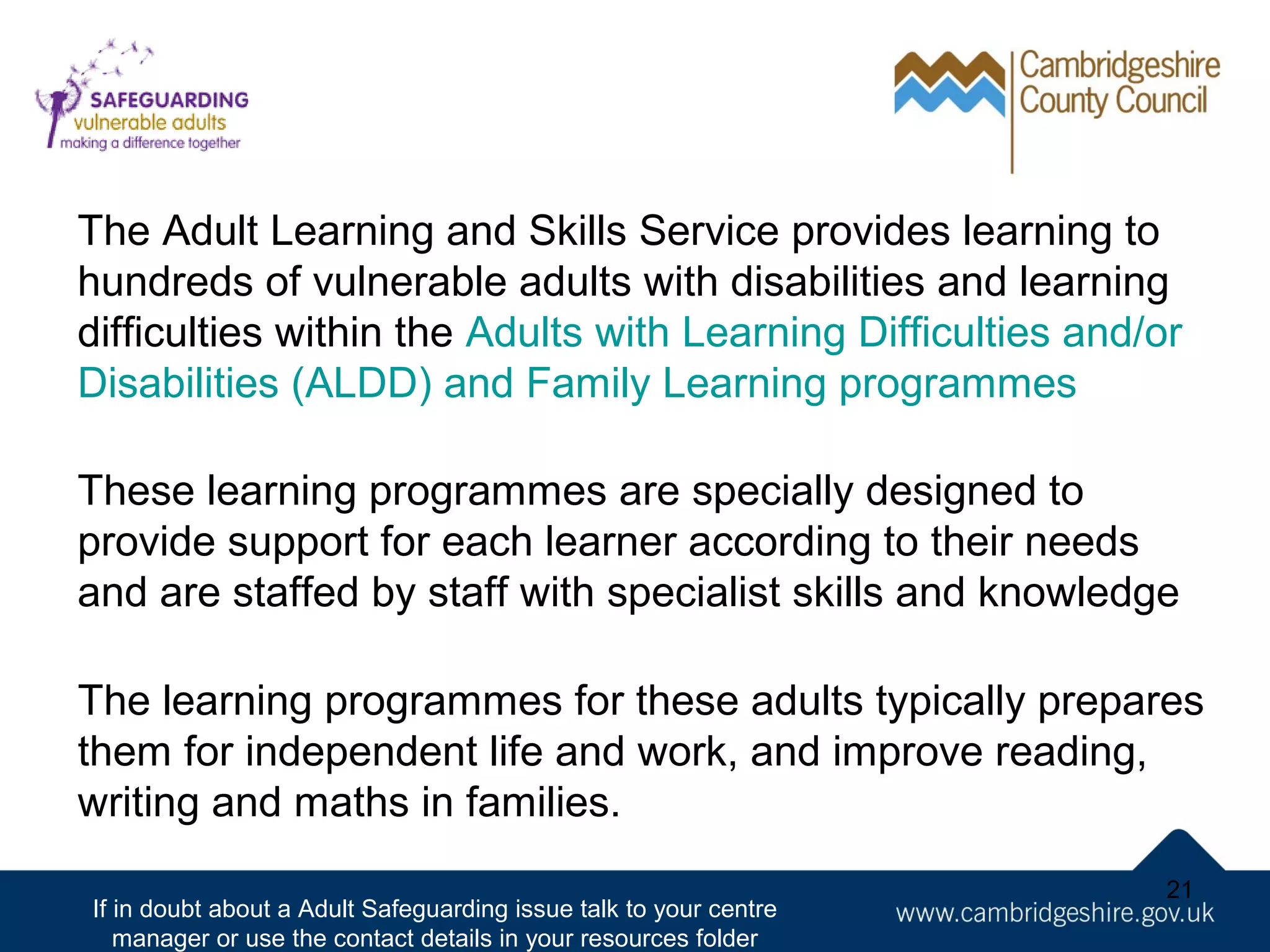 The Adult Learning and Skills Service provides learning to
hundreds of vulnerable adults with disabilities and learning
difficulties within the Adults with Learning Difficulties and/or
Disabilities (ALDD) and Family Learning programmes
These learning programmes are specially designed to
provide support for each learner according to their needs
and are staffed by staff with specialist skills and knowledge
The learning programmes for these adults typically prepares
them for independent life and work, and improve reading,
writing and maths in families.
If in doubt about a Adult Safeguarding issue talk to your centre
manager or use the contact details in your resources folder

21

 