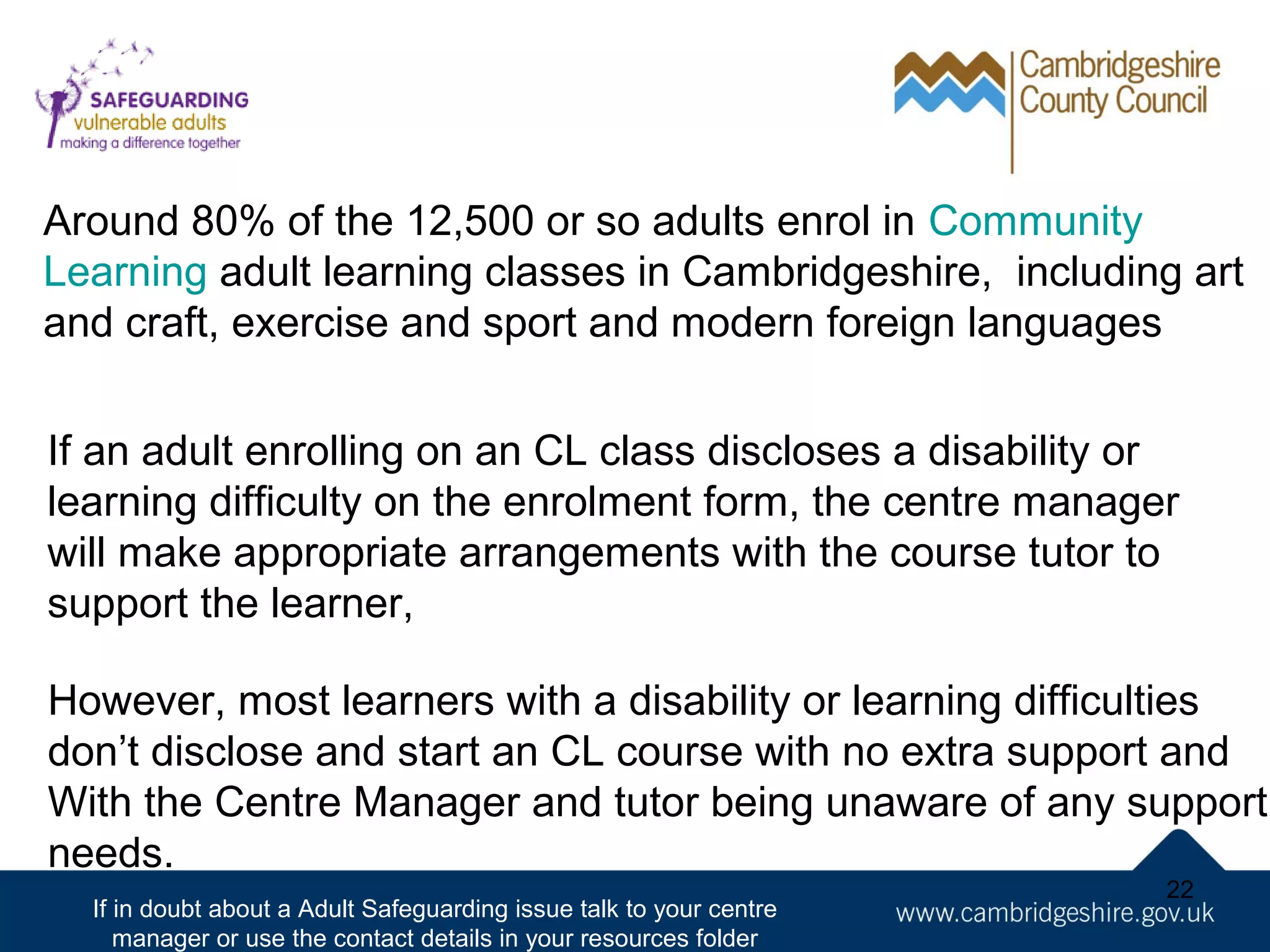 Around 80% of the 12,500 or so adults enrol in Community
Learning adult learning classes in Cambridgeshire, including art
and craft, exercise and sport and modern foreign languages
If an adult enrolling on an CL class discloses a disability or
learning difficulty on the enrolment form, the centre manager
will make appropriate arrangements with the course tutor to
support the learner,
However, most learners with a disability or learning difficulties
don’t disclose and start an CL course with no extra support and
With the Centre Manager and tutor being unaware of any support
needs.
If in doubt about a Adult Safeguarding issue talk to your centre
manager or use the contact details in your resources folder

22

 