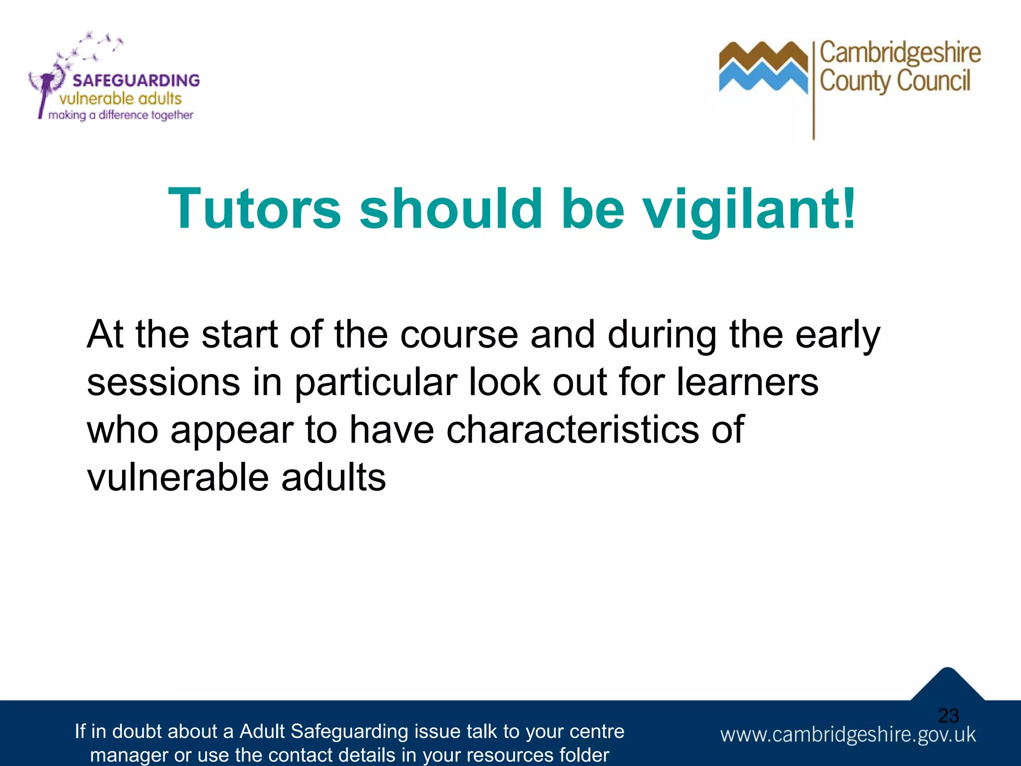 Tutors should be vigilant!
At the start of the course and during the early
sessions in particular look out for learners
who appear to have characteristics of
vulnerable adults

If in doubt about a Adult Safeguarding issue talk to your centre
manager or use the contact details in your resources folder

23

 