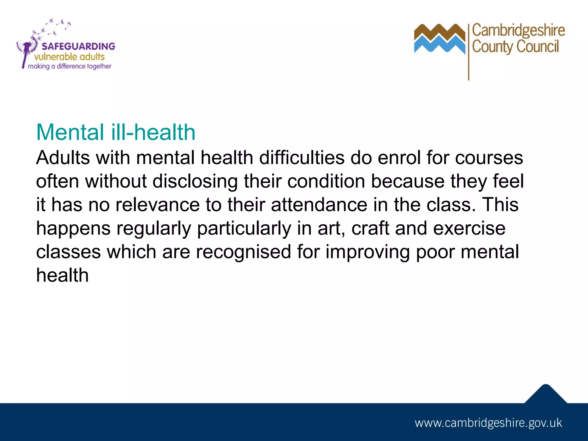 Mental ill-health
Adults with mental health difficulties do enrol for courses
often without disclosing their condition because they feel
it has no relevance to their attendance in the class. This
happens regularly particularly in art, craft and exercise
classes which are recognised for improving poor mental
health

 