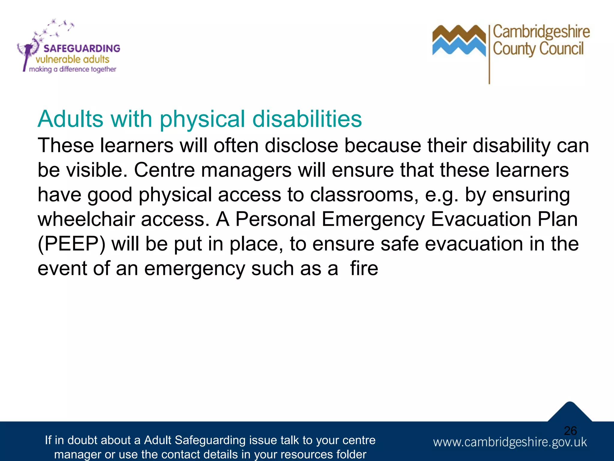 Adults with physical disabilities
These learners will often disclose because their disability can
be visible. Centre managers will ensure that these learners
have good physical access to classrooms, e.g. by ensuring
wheelchair access. A Personal Emergency Evacuation Plan
(PEEP) will be put in place, to ensure safe evacuation in the
event of an emergency such as a fire

If in doubt about a Adult Safeguarding issue talk to your centre
manager or use the contact details in your resources folder

26

 