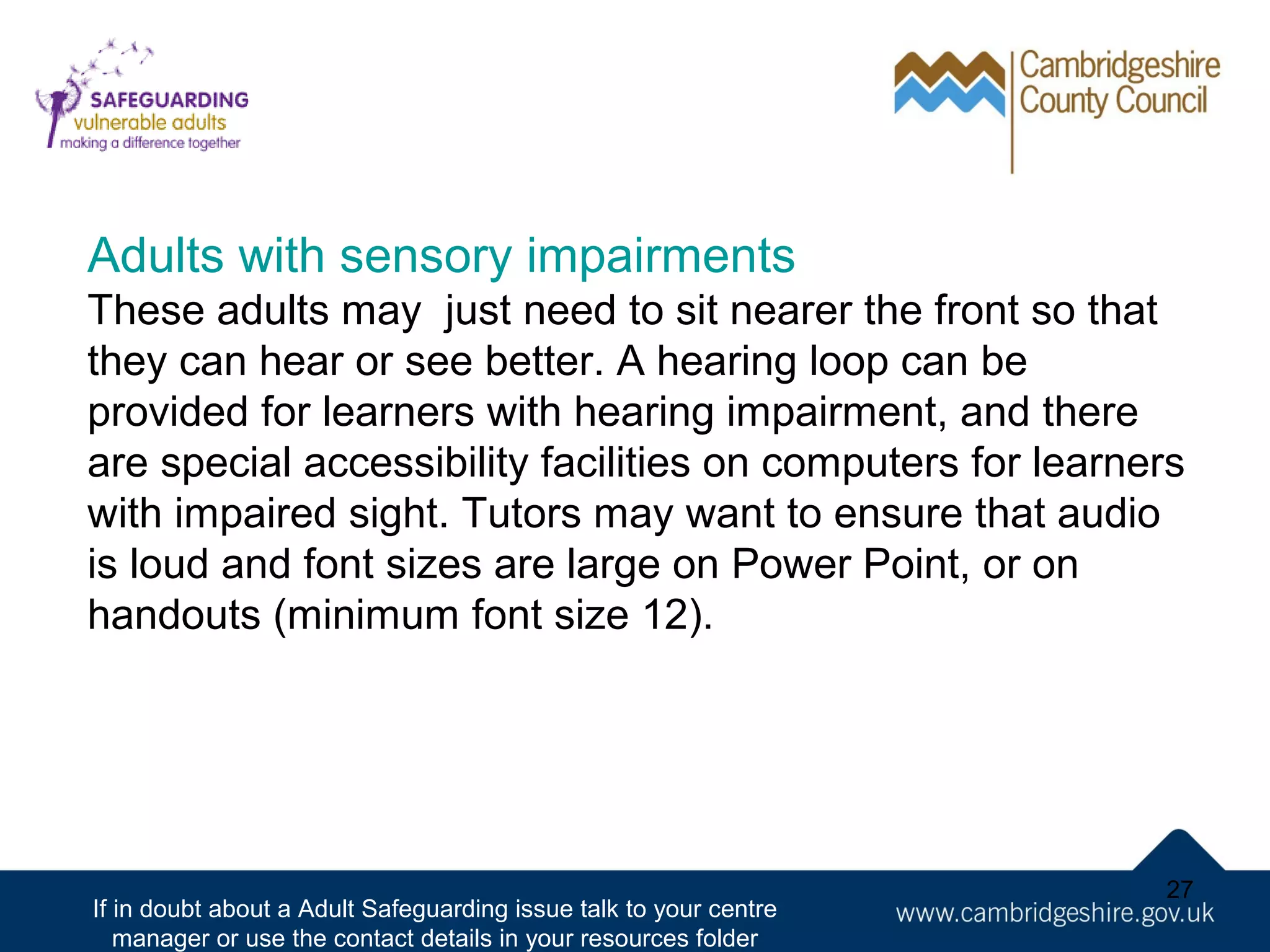 Adults with sensory impairments
These adults may just need to sit nearer the front so that
they can hear or see better. A hearing loop can be
provided for learners with hearing impairment, and there
are special accessibility facilities on computers for learners
with impaired sight. Tutors may want to ensure that audio
is loud and font sizes are large on Power Point, or on
handouts (minimum font size 12).

If in doubt about a Adult Safeguarding issue talk to your centre
manager or use the contact details in your resources folder

27

 