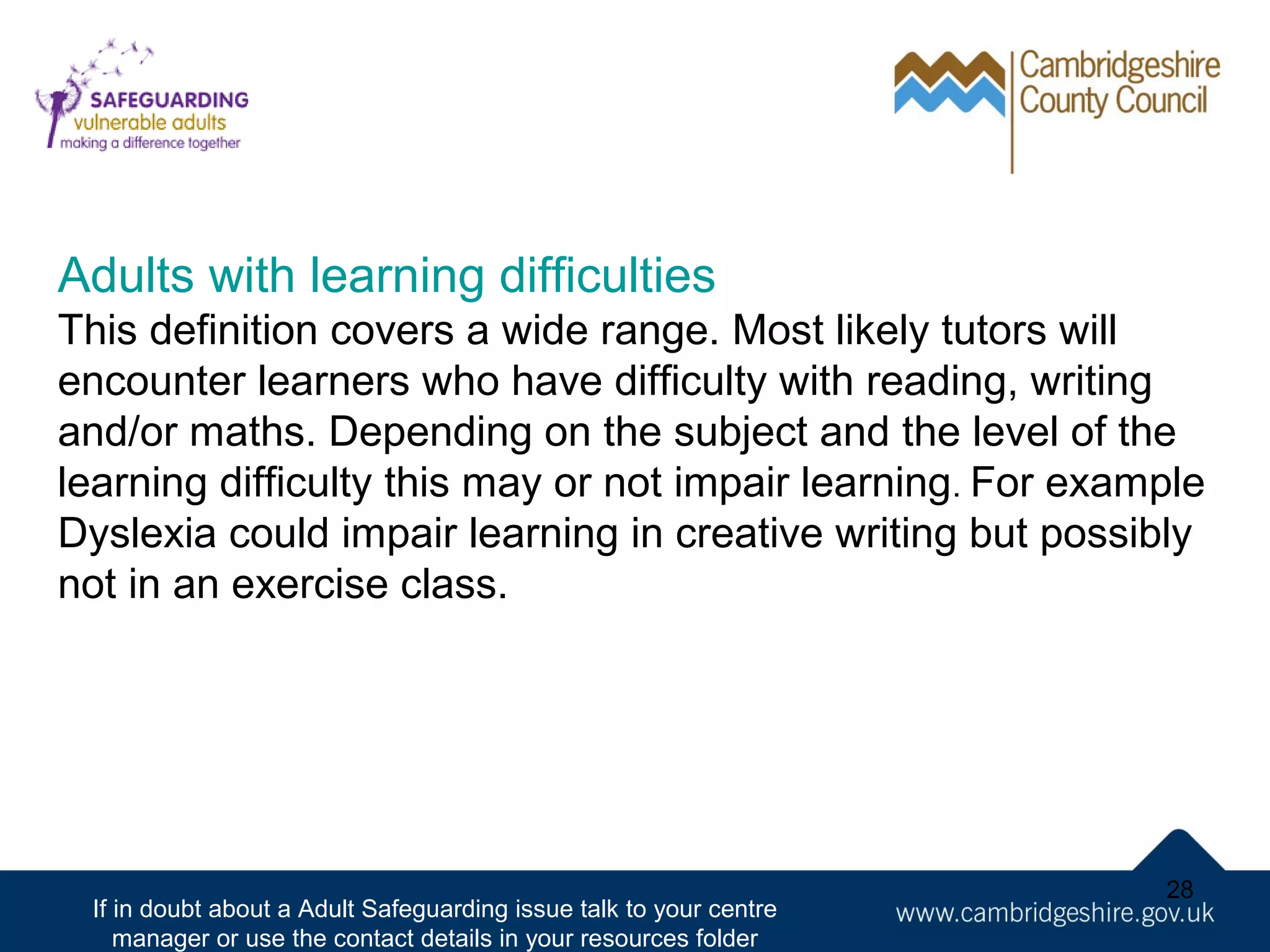 Adults with learning difficulties
This definition covers a wide range. Most likely tutors will
encounter learners who have difficulty with reading, writing
and/or maths. Depending on the subject and the level of the
learning difficulty this may or not impair learning. For example
Dyslexia could impair learning in creative writing but possibly
not in an exercise class.

If in doubt about a Adult Safeguarding issue talk to your centre
manager or use the contact details in your resources folder

28

 
