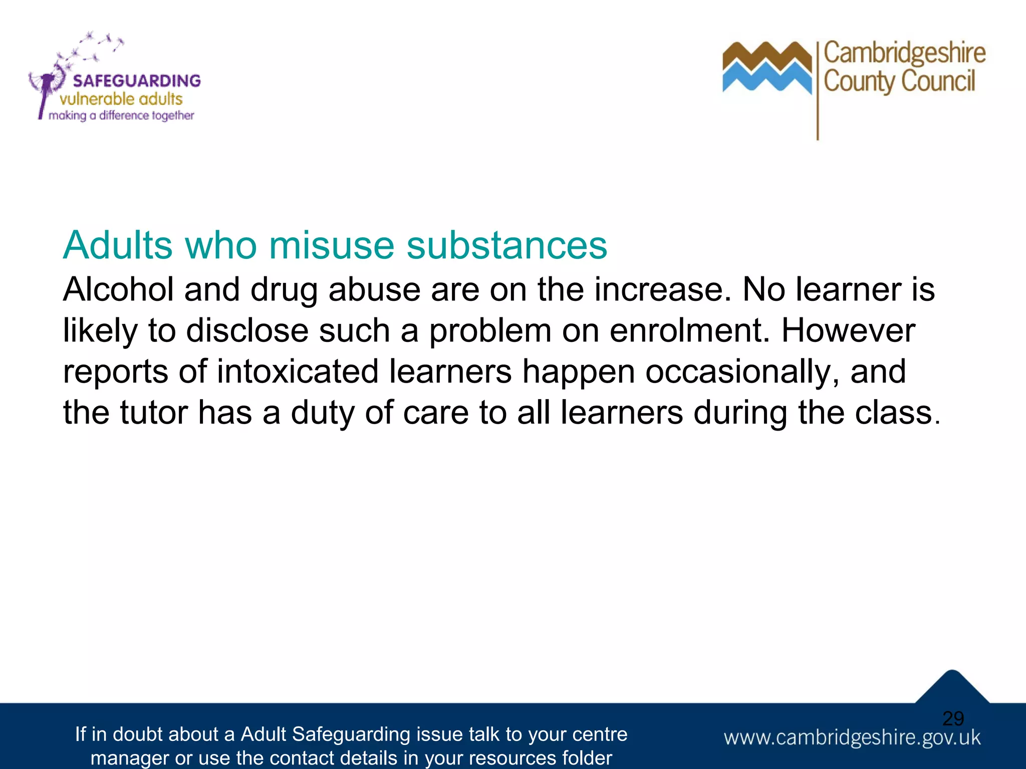 Adults who misuse substances
Alcohol and drug abuse are on the increase. No learner is
likely to disclose such a problem on enrolment. However
reports of intoxicated learners happen occasionally, and
the tutor has a duty of care to all learners during the class .

If in doubt about a Adult Safeguarding issue talk to your centre
manager or use the contact details in your resources folder

29

 