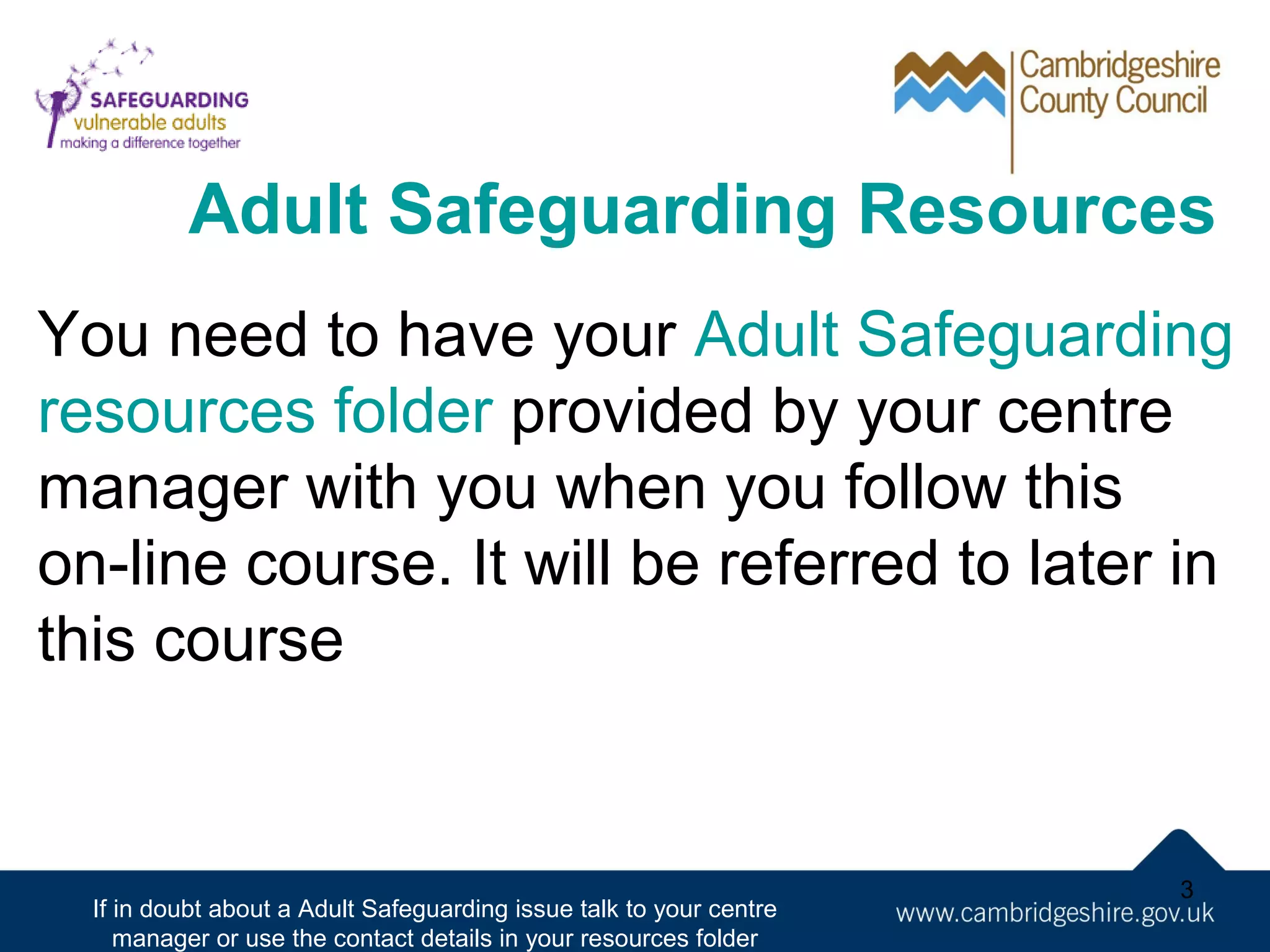 Adult Safeguarding Resources
You need to have your Adult Safeguarding
resources folder provided by your centre
manager with you when you follow this
on-line course. It will be referred to later in
this course

If in doubt about a Adult Safeguarding issue talk to your centre
manager or use the contact details in your resources folder

3

 