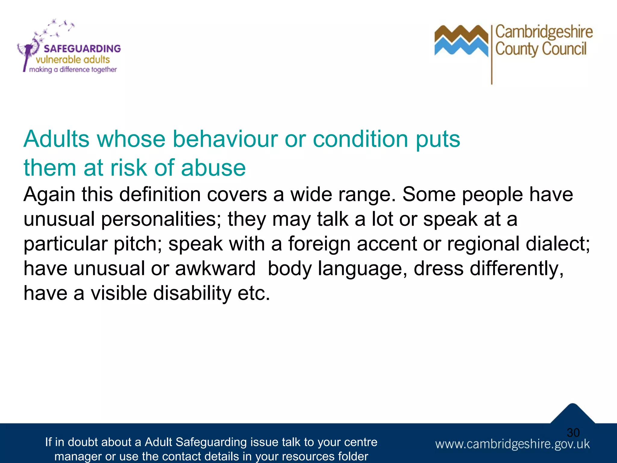 Adults whose behaviour or condition puts
them at risk of abuse
Again this definition covers a wide range. Some people have
unusual personalities; they may talk a lot or speak at a
particular pitch; speak with a foreign accent or regional dialect;
have unusual or awkward body language, dress differently,
have a visible disability etc.

If in doubt about a Adult Safeguarding issue talk to your centre
manager or use the contact details in your resources folder

30

 