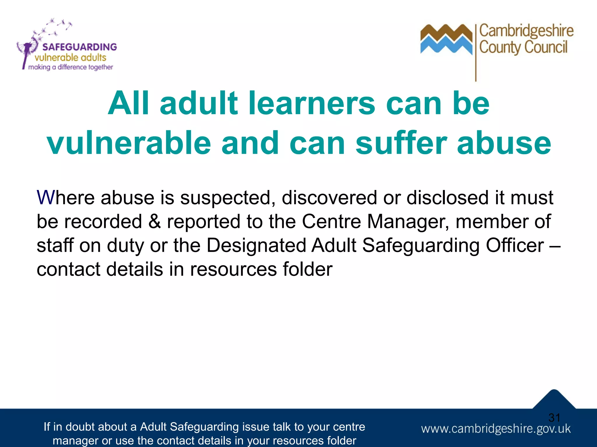 All adult learners can be
vulnerable and can suffer abuse
Where abuse is suspected, discovered or disclosed it must
be recorded & reported to the Centre Manager, member of
staff on duty or the Designated Adult Safeguarding Officer –
contact details in resources folder

If in doubt about a Adult Safeguarding issue talk to your centre
manager or use the contact details in your resources folder

31

 