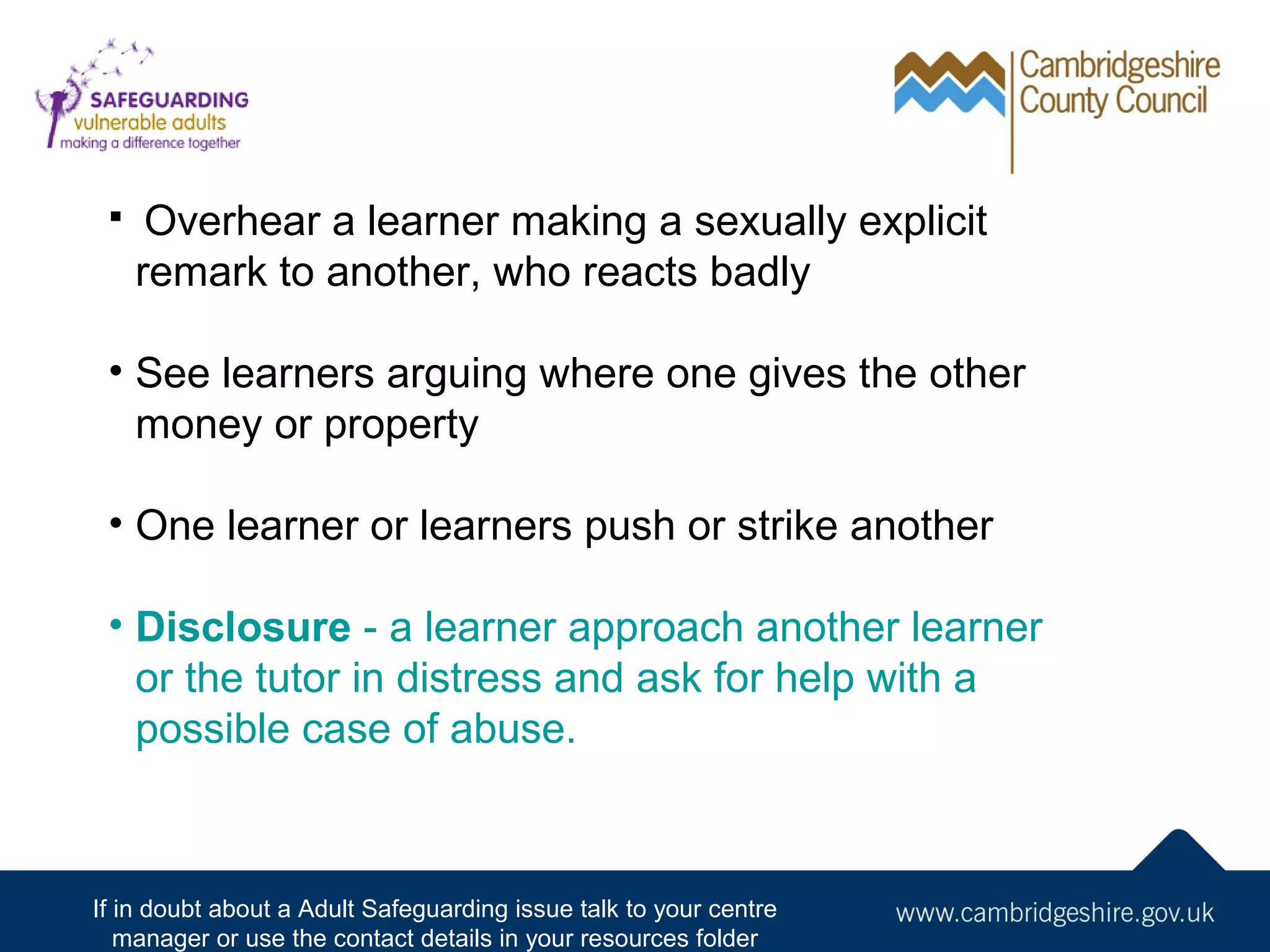 

Overhear a learner making a sexually explicit
remark to another, who reacts badly

• See learners arguing where one gives the other
money or property
• One learner or learners push or strike another
• Disclosure - a learner approach another learner
or the tutor in distress and ask for help with a
possible case of abuse.

If in doubt about a Adult Safeguarding issue talk to your centre
manager or use the contact details in your resources folder

 