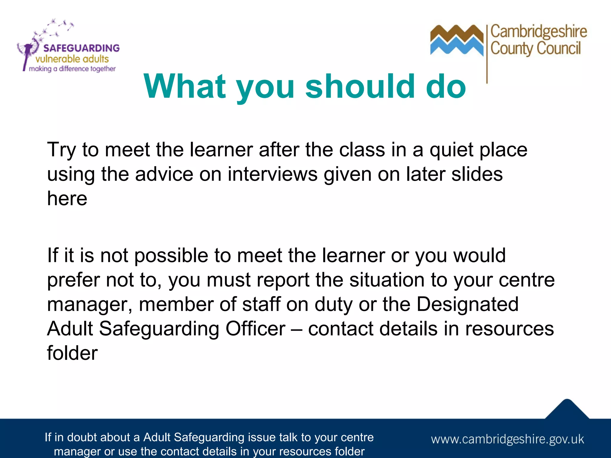 What you should do
Try to meet the learner after the class in a quiet place
using the advice on interviews given on later slides
here
If it is not possible to meet the learner or you would
prefer not to, you must report the situation to your centre
manager, member of staff on duty or the Designated
Adult Safeguarding Officer – contact details in resources
folder

If in doubt about a Adult Safeguarding issue talk to your centre
manager or use the contact details in your resources folder

 