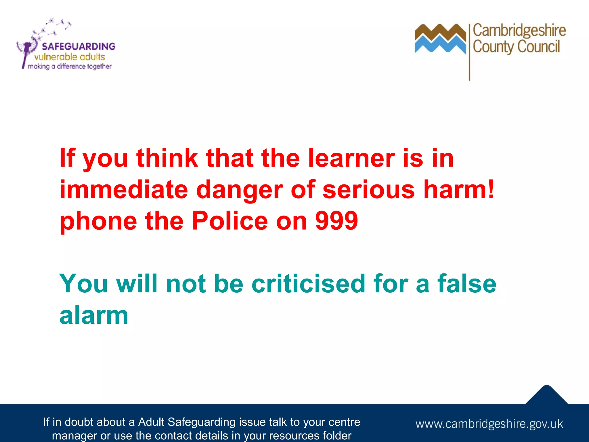 If you think that the learner is in
immediate danger of serious harm!
phone the Police on 999
You will not be criticised for a false
alarm

If in doubt about a Adult Safeguarding issue talk to your centre
manager or use the contact details in your resources folder

 