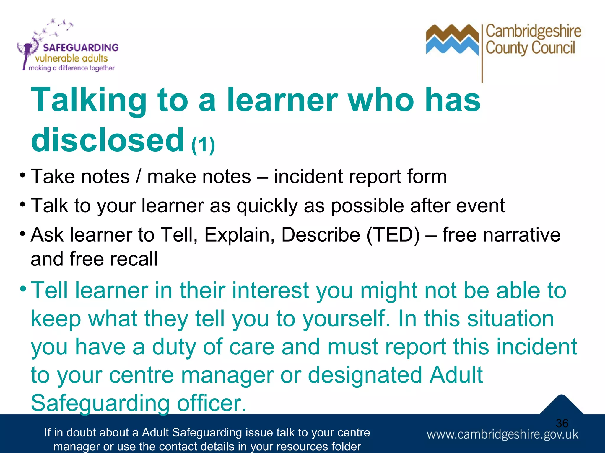 Talking to a learner who has
disclosed (1)
• Take notes / make notes – incident report form
• Talk to your learner as quickly as possible after event
• Ask learner to Tell, Explain, Describe (TED) – free narrative
and free recall

• Tell learner in their interest you might not be able to
keep what they tell you to yourself. In this situation
you have a duty of care and must report this incident
to your centre manager or designated Adult
Safeguarding officer.
If in doubt about a Adult Safeguarding issue talk to your centre
manager or use the contact details in your resources folder

36

 
