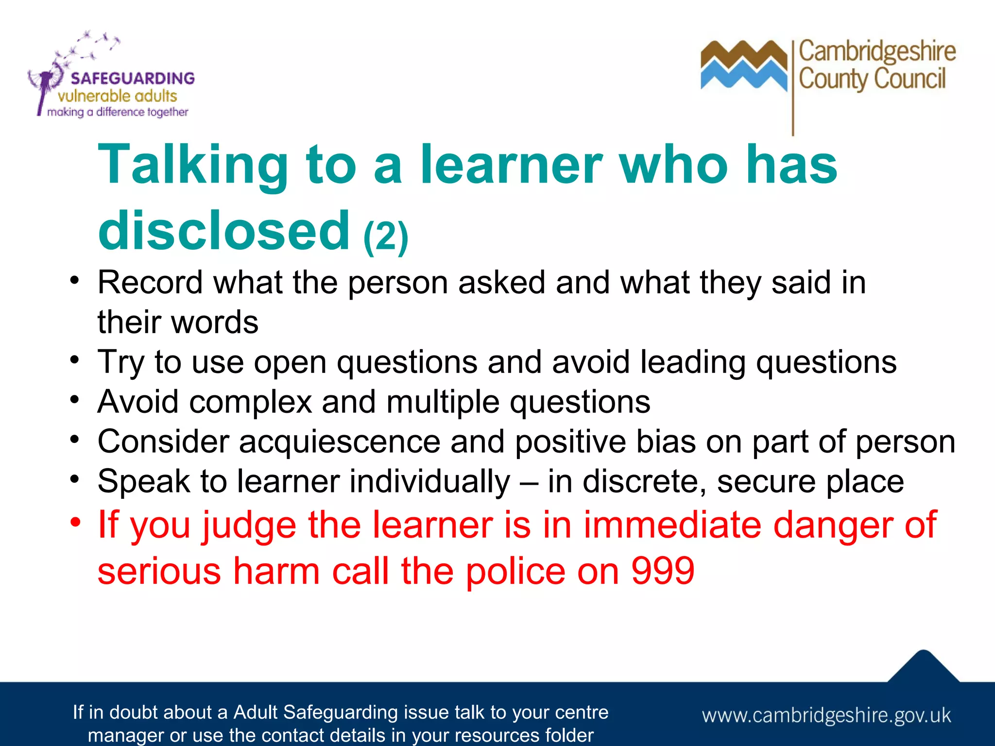 Talking to a learner who has
disclosed (2)
• Record what the person asked and what they said in
their words
• Try to use open questions and avoid leading questions
• Avoid complex and multiple questions
• Consider acquiescence and positive bias on part of person
• Speak to learner individually – in discrete, secure place

• If you judge the learner is in immediate danger of
serious harm call the police on 999

If in doubt about a Adult Safeguarding issue talk to your centre
manager or use the contact details in your resources folder

 