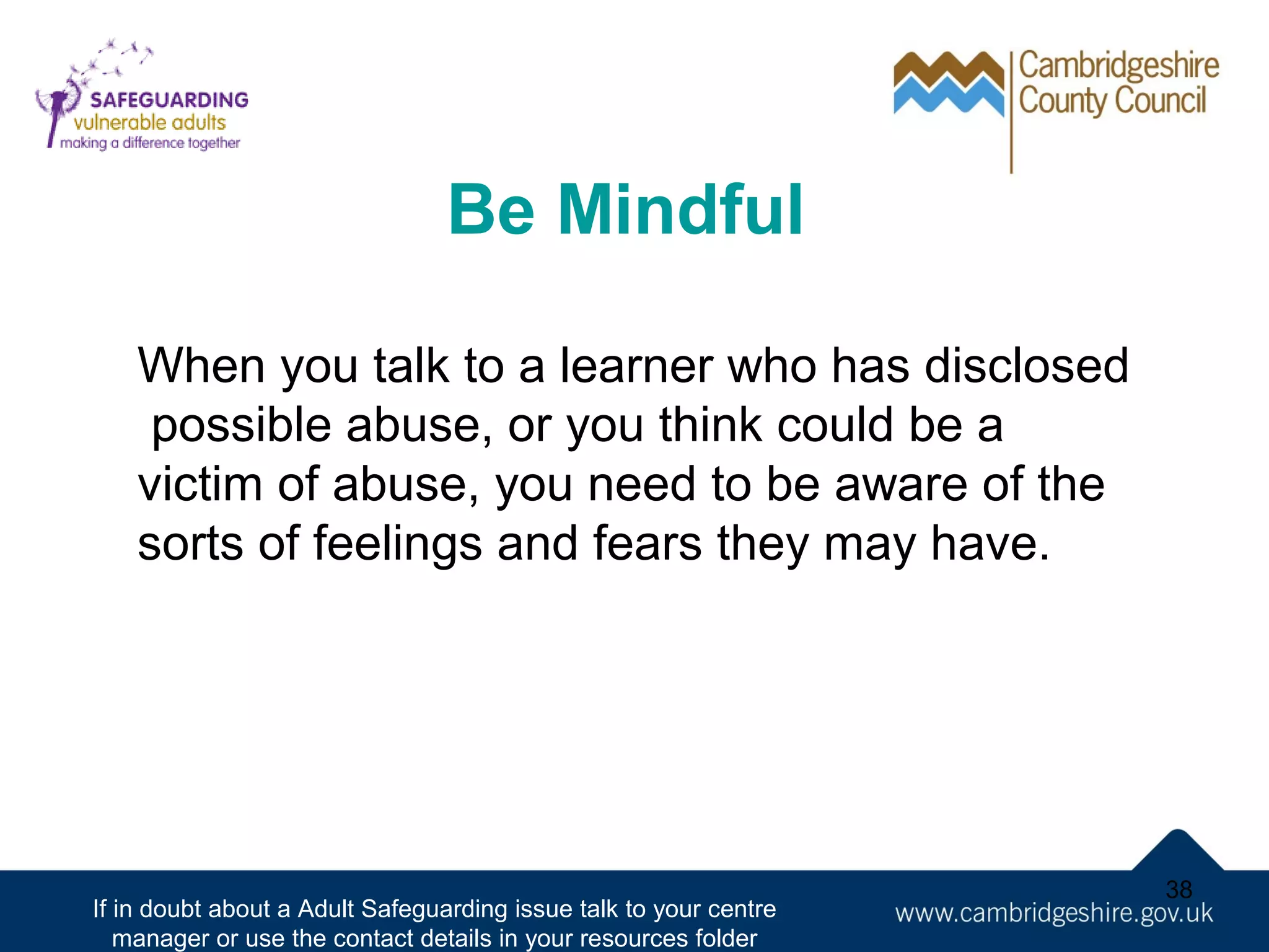 Be Mindful
When you talk to a learner who has disclosed
possible abuse, or you think could be a
victim of abuse, you need to be aware of the
sorts of feelings and fears they may have.

If in doubt about a Adult Safeguarding issue talk to your centre
manager or use the contact details in your resources folder

38

 