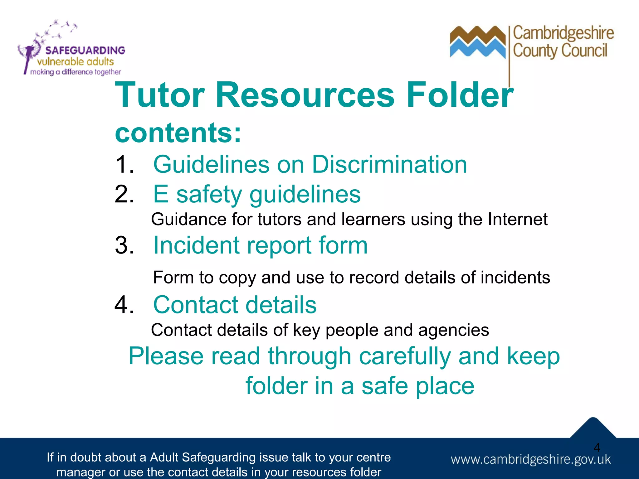 Tutor Resources Folder
contents:
1. Guidelines on Discrimination
2. E safety guidelines
Guidance for tutors and learners using the Internet

3. Incident report form
Form to copy and use to record details of incidents

4. Contact details
Contact details of key people and agencies

Please read through carefully and keep
folder in a safe place
If in doubt about a Adult Safeguarding issue talk to your centre
manager or use the contact details in your resources folder

4

 